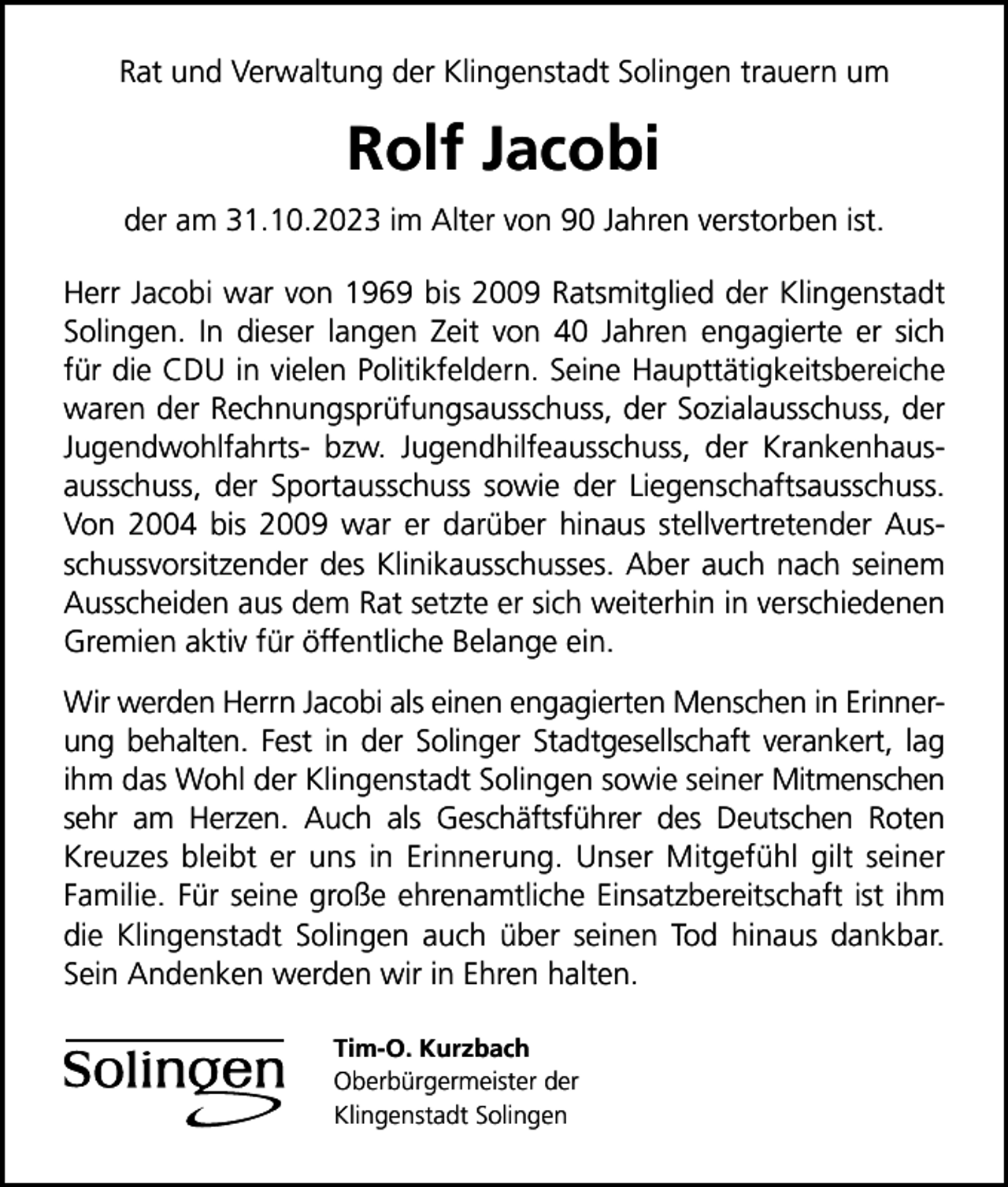 <p>Rat und Verwaltung der Klingenstadt Solingen trauern um</p><p>Rolf Jacobi<br />der am 31.10.2023 im Alter von 90 Jahren verstorben ist.<br />Herr Jacobi war von 1969 bis 2009 Ratsmitglied der Klingenstadt<br />Solingen. In dieser langen Zeit von 40 Jahren engagierte er sich<br />für die CDU in vielen Politikfeldern. Seine Haupttätigkeitsbereiche<br />waren der Rechnungsprüfungsausschuss, der Sozialausschuss, der<br />Jugendwohlfahrts- bzw. Jugendhilfeausschuss, der Krankenhausausschuss, der Sportausschuss sowie der Liegenschaftsausschuss.<br />Von 2004 bis 2009 war er darüber hinaus stellvertretender Ausschussvorsitzender des Klinikausschusses. Aber auch nach seinem<br />Ausscheiden aus dem Rat setzte er sich weiterhin in verschiedenen<br />Gremien aktiv für öffentliche Belange ein.<br />Wir werden Herrn Jacobi als einen engagierten Menschen in Erinnerung behalten. Fest in der Solinger Stadtgesellschaft verankert, lag<br />ihm das Wohl der Klingenstadt Solingen sowie seiner Mitmenschen<br />sehr am Herzen. Auch als Geschäftsführer des Deutschen Roten<br />Kreuzes bleibt er uns in Erinnerung. Unser Mitgefühl gilt seiner<br />Familie. Für seine große ehrenamtliche Einsatzbereitschaft ist ihm<br />die Klingenstadt Solingen auch über seinen Tod hinaus dankbar.<br />Sein Andenken werden wir in Ehren halten.<br />Tim-O. Kurzbach<br />Oberbürgermeister der<br />Klingenstadt Solingen</p>