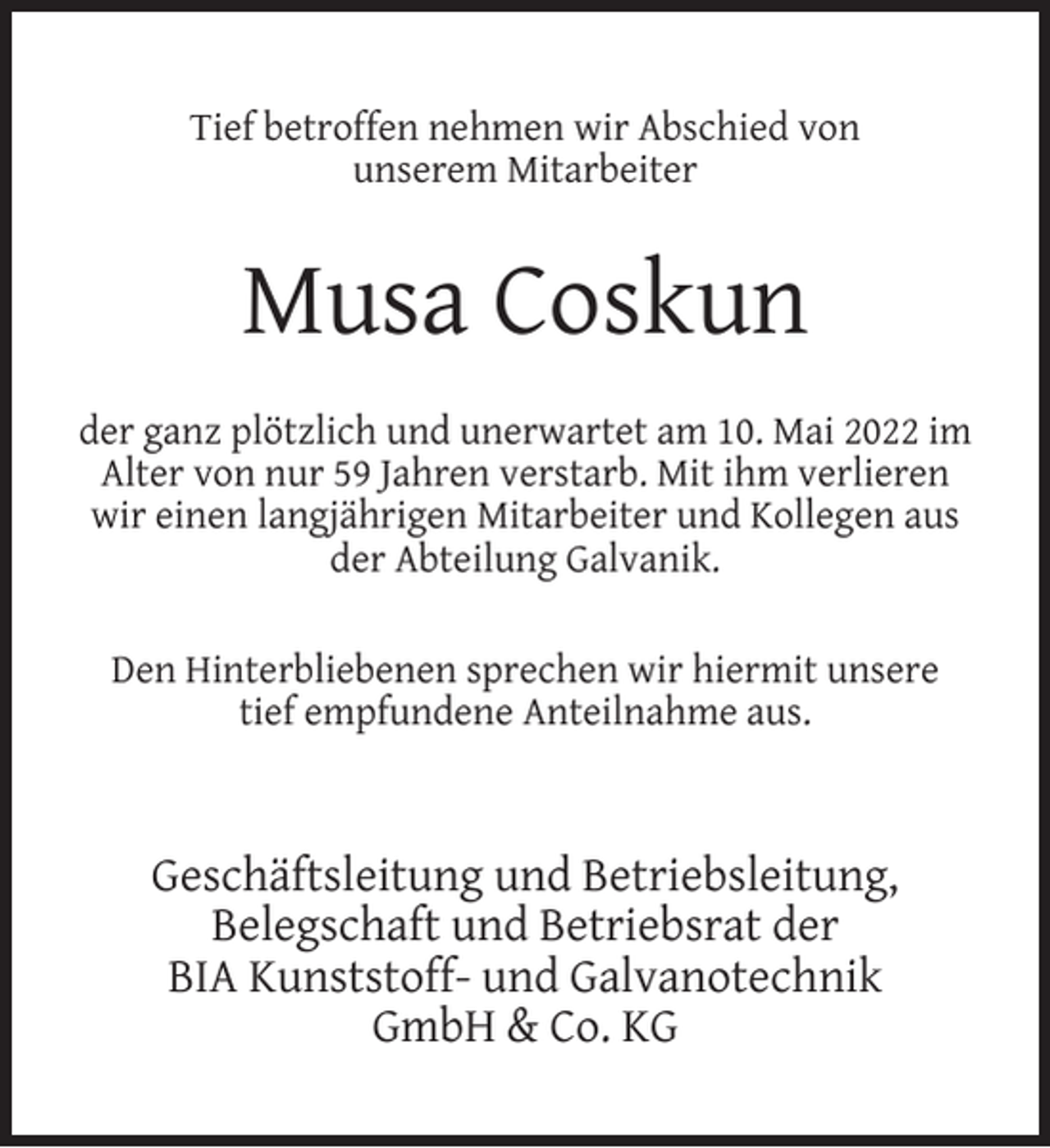 <p>Tief betroffen nehmen wir Abschied von<br />unserem Mitarbeiter</p><p>Musa Coskun<br />der ganz plötzlich und unerwartet am 10. Mai 2022 im<br />Alter von nur 59 Jahren verstarb. Mit ihm verlieren<br />wir einen langjährigen Mitarbeiter und Kollegen aus<br />der Abteilung Galvanik.<br />Den Hinterbliebenen sprechen wir hiermit unsere<br />tief empfundene Anteilnahme aus.</p><p>Geschäftsleitung und Betriebsleitung,<br />Belegschaft und Betriebsrat der<br />BIA Kunststoff- und Galvanotechnik<br />GmbH &amp; Co. KG</p>