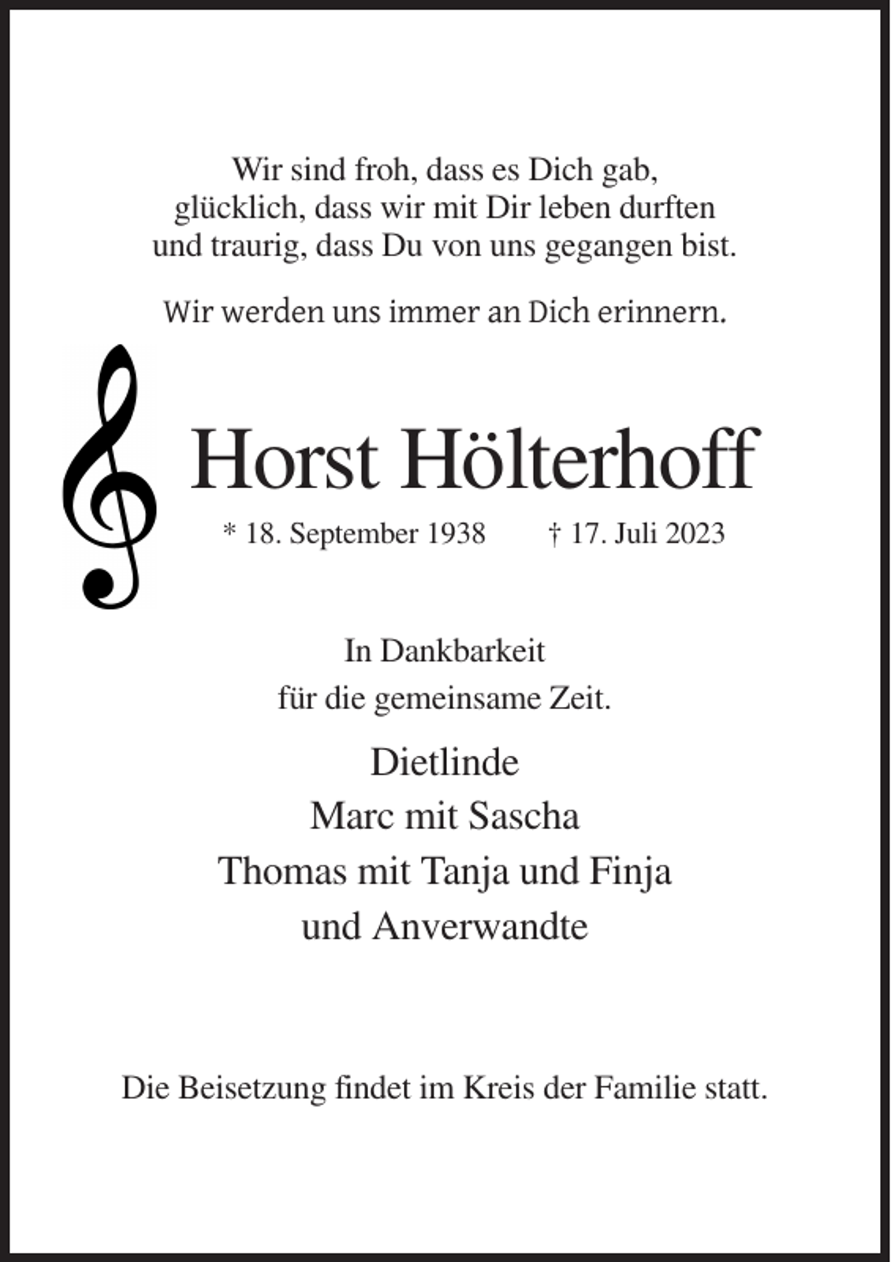 <p>Wir sind froh, dass es Dich gab,<br />glücklich, dass wir mit Dir leben durften<br />und traurig, dass Du von uns gegangen bist.<br />Wir werden uns immer an Dich erinnern.</p><p>Horst Hölterhoff<br />* 18. September 1938</p><p>† 17. Juli 2023</p><p>In Dankbarkeit<br />für die gemeinsame Zeit.</p><p>Dietlinde<br />Marc mit Sascha<br />Thomas mit Tanja und Finja<br />und Anverwandte</p><p>Die Beisetzung findet im Kreis der Familie statt.</p>