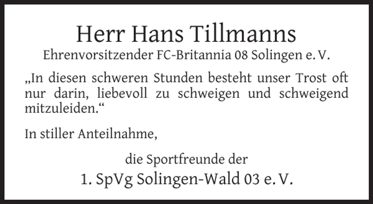<p>Herr Hans Tillmanns</p><p>Ehrenvorsitzender FC-Britannia 08 Solingen e. V.<br />„In diesen schweren Stunden besteht unser Trost oft<br />nur darin, liebevoll zu schweigen und schweigend<br />mitzuleiden.“<br />In stiller Anteilnahme,<br />die Sportfreunde der</p><p>1. SpVg Solingen-Wald 03 e. V.</p>