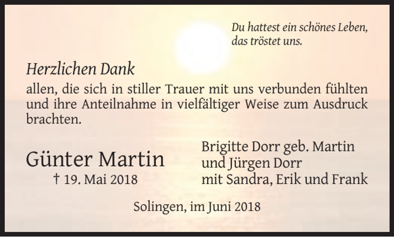 <p>Du hattest ein schönes Leben,<br />das tröstet uns.</p><p>Herzlichen Dank<br />allen, die sich in stiller Trauer mit uns verbunden fühlten<br />und ihre Anteilnahme in vielfältiger Weise zum Ausdruck<br />brachten.</p><p>Günter Martin<br />† 19. Mai 2018</p><p>Brigitte Dorr geb. Martin<br />und Jürgen Dorr<br />mit Sandra, Erik und Frank</p><p>Solingen, im Juni 2018</p>