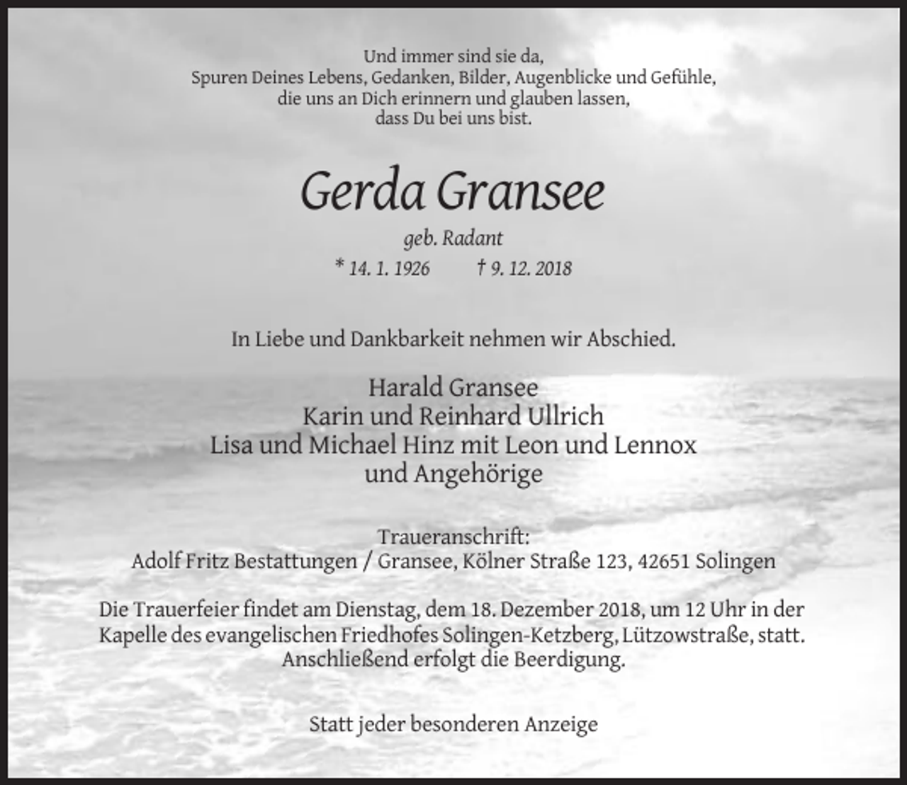 <p>Und immer sind sie da,<br />Spuren Deines Lebens, Gedanken, Bilder, Augenblicke und Gefühle,<br />die uns an Dich erinnern und glauben lassen,<br />dass Du bei uns bist.</p><p>Gerda Gransee<br />geb. Radant<br />* 14. 1. 1926<br />† 9. 12. 2018</p><p>In Liebe und Dankbarkeit nehmen wir Abschied.</p><p>Harald Gransee<br />Karin und Reinhard Ullrich<br />Lisa und Michael Hinz mit Leon und Lennox<br />und Angehörige<br />Traueranschrift:<br />Adolf Fritz Bestattungen / Gransee, Kölner Straße 123, 42651 Solingen<br />Die Trauerfeier findet am Dienstag, dem 18. Dezember 2018, um 12 Uhr in der<br />Kapelle des evangelischen Friedhofes Solingen-Ketzberg, Lützowstraße, statt.<br />Anschließend erfolgt die Beerdigung.<br />Statt jeder besonderen Anzeige</p>