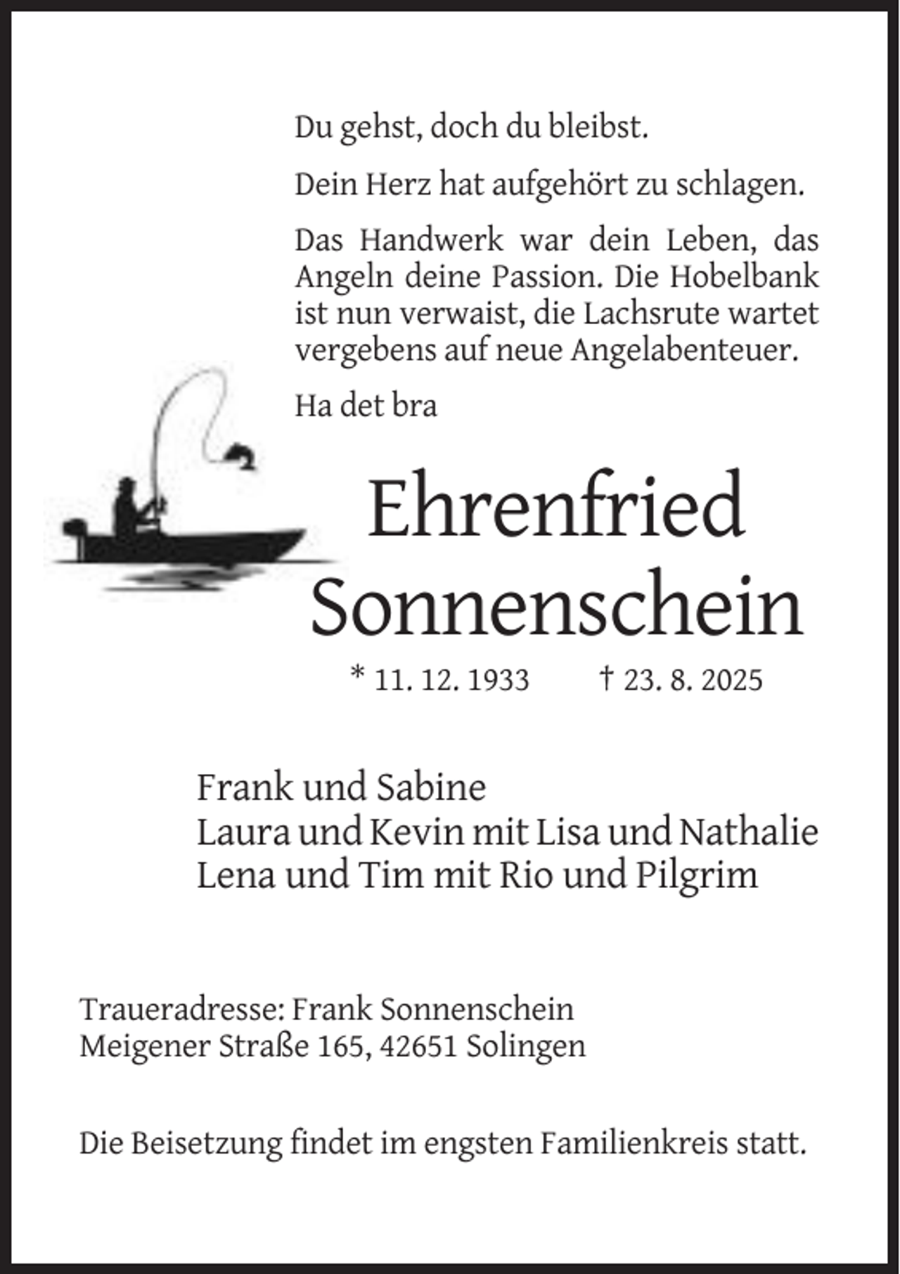 <p>Du gehst, doch du bleibst.<br />Dein Herz hat aufgehört zu schlagen.<br />Das Handwerk war dein Leben, das<br />Angeln deine Passion. Die Hobelbank<br />ist nun verwaist, die Lachsrute wartet<br />vergebens auf neue Angelabenteuer.<br />Ha det bra</p><p>Ehrenfried<br />Sonnenschein<br />* 11. 12. 1933</p><p>† 23. 8. 2025</p><p>Frank und Sabine<br />Laura und Kevin mit Lisa und Nathalie<br />Lena und Tim mit Rio und Pilgrim</p><p>Traueradresse: Frank Sonnenschein<br />Meigener Straße 165, 42651 Solingen<br />Die Beisetzung findet im engsten Familienkreis statt.</p>