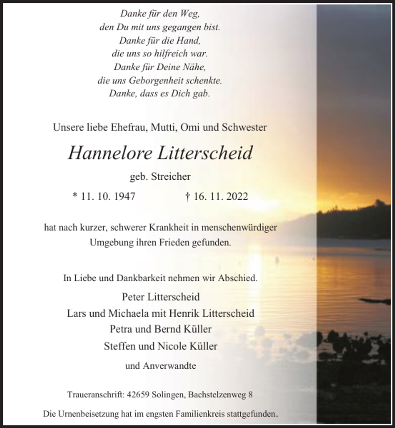 <p>Danke für den Weg,<br />den Du mit uns gegangen bist.<br />Danke für die Hand,<br />die uns so hilfreich war.<br />Danke für Deine Nähe,<br />die uns Geborgenheit schenkte.<br />Danke, dass es Dich gab.</p><p>Unsere liebe Ehefrau, Mutti, Omi und Schwester</p><p>Hannelore Litterscheid<br />geb. Streicher<br />* 11. 10. 1947</p><p>† 16. 11. 2022</p><p>hat nach kurzer, schwerer Krankheit in menschenwürdiger<br />Umgebung ihren Frieden gefunden.<br />In Liebe und Dankbarkeit nehmen wir Abschied.</p><p>Peter Litterscheid<br />Lars und Michaela mit Henrik Litterscheid<br />Petra und Bernd Küller<br />Steffen und Nicole Küller<br />und Anverwandte<br />Traueranschrift: 42659 Solingen, Bachstelzenweg 8</p><p>Die Urnenbeisetzung hat im engsten Familienkreis stattgefunden.</p>