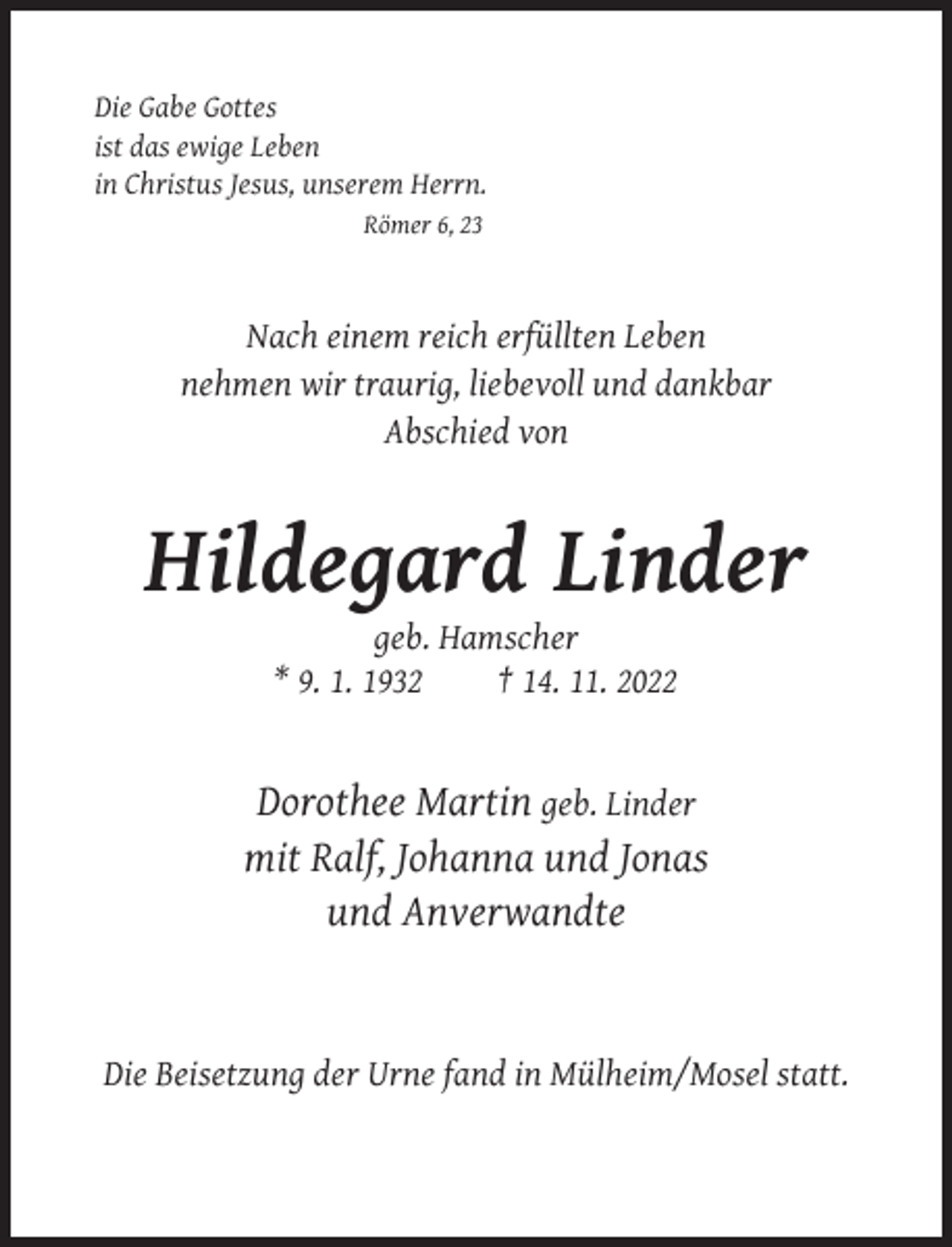 <p>Die Gabe Gottes<br />ist das ewige Leben<br />in Christus Jesus, unserem Herrn.<br />Römer 6, 23</p><p>Nach einem reich erfüllten Leben<br />nehmen wir traurig, liebevoll und dankbar<br />Abschied von</p><p>Hildegard Linder<br />geb. Hamscher<br />* 9. 1. 1932<br />† 14. 11. 2022</p><p>Dorothee Martin geb. Linder<br />mit Ralf, Johanna und Jonas<br />und Anverwandte</p><p>Die Beisetzung der Urne fand in Mülheim/Mosel statt.</p>