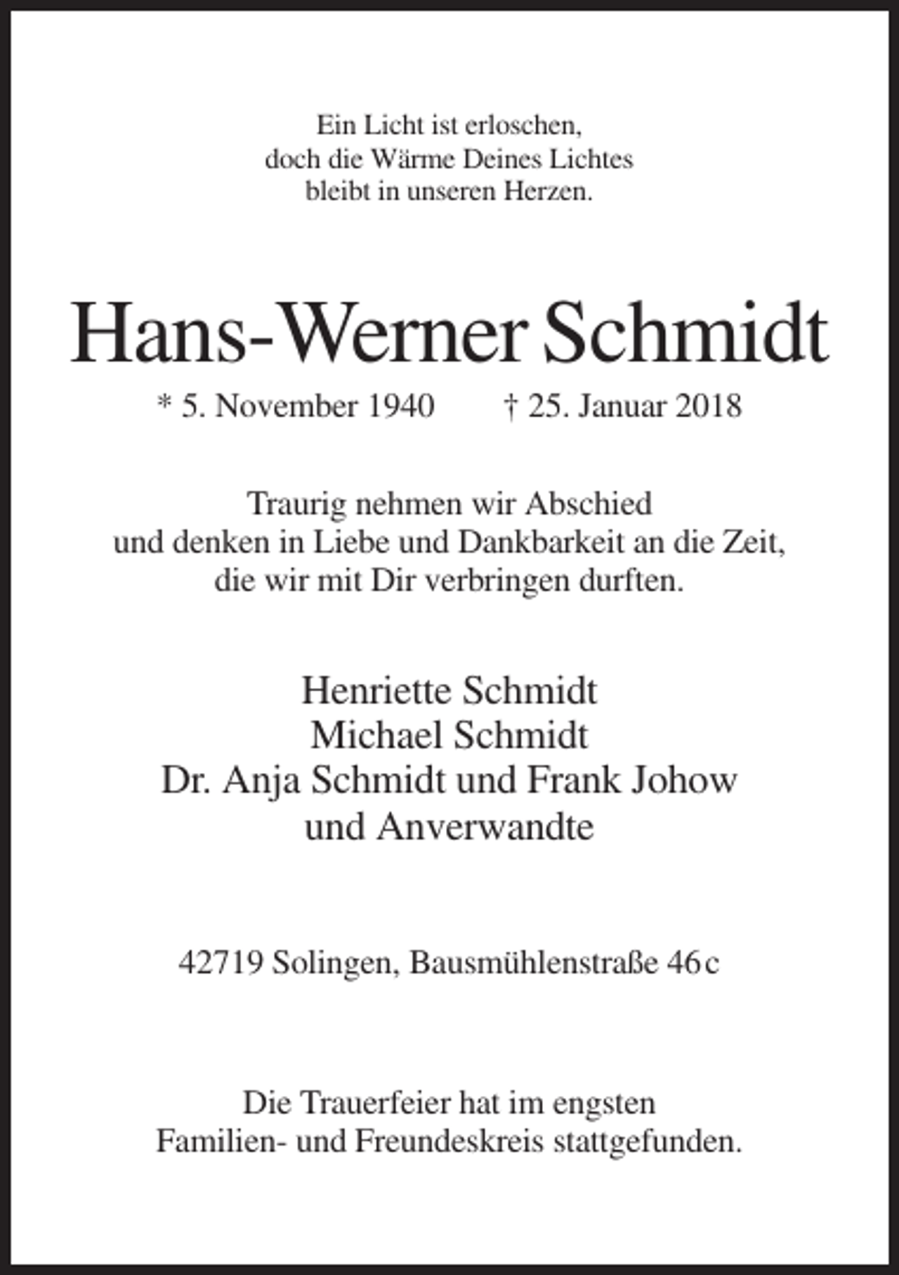 <p>Ein Licht ist erloschen,<br />doch die Wärme Deines Lichtes<br />bleibt in unseren Herzen.</p><p>Hans-Werner Schmidt<br />* 5. November 1940</p><p>† 25. Januar 2018</p><p>Traurig nehmen wir Abschied<br />und denken in Liebe und Dankbarkeit an die Zeit,<br />die wir mit Dir verbringen durften.</p><p>Henriette Schmidt<br />Michael Schmidt<br />Dr. Anja Schmidt und Frank Johow<br />und Anverwandte<br />42719 Solingen, Bausmühlenstraße 46 c</p><p>Die Trauerfeier hat im engsten<br />Familien- und Freundeskreis stattgefunden.</p>