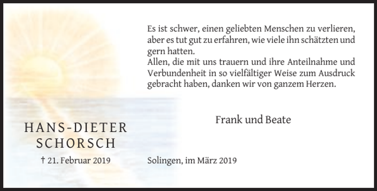 <p>Es ist schwer, einen geliebten Menschen zu verlieren,<br />aber es tut gut zu erfahren, wie viele ihn schätzten und<br />gern hatten.<br />Allen, die mit uns trauern und ihre Anteilnahme und<br />Verbundenheit in so vielfältiger Weise zum Ausdruck<br />gebracht haben, danken wir von ganzem Herzen.</p><p>Frank und Beate</p><p>HANS-DIETER<br />SCHORSCH<br />† 21. Februar 2019</p><p>Solingen, im März 2019</p>