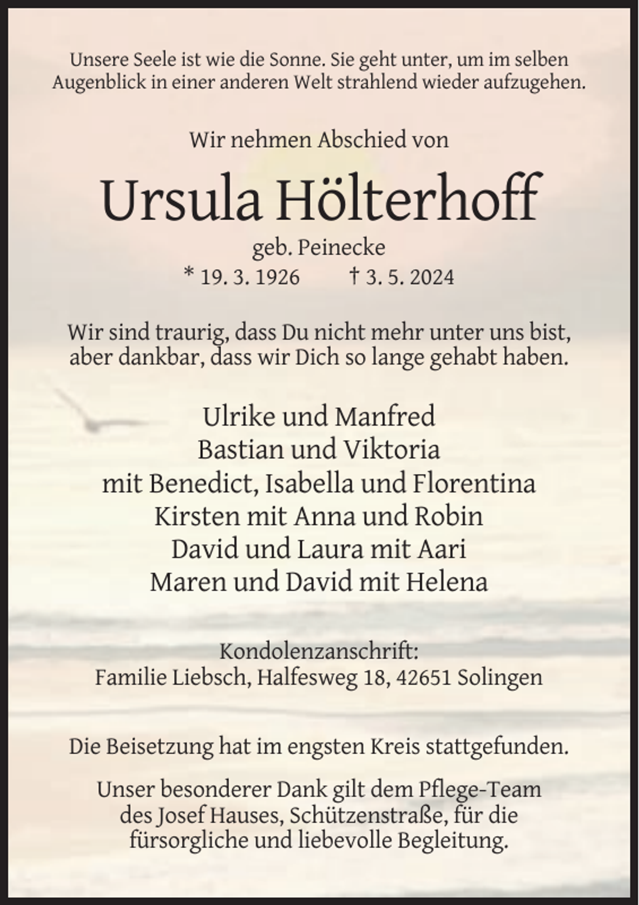 <p>Unsere Seele ist wie die Sonne. Sie geht unter, um im selben<br />Augenblick in einer anderen Welt strahlend wieder aufzugehen.</p><p>Wir nehmen Abschied von</p><p>Ursula Hölterhoff<br />geb. Peinecke<br />* 19. 3. 1926<br />† 3. 5. 2024<br />Wir sind traurig, dass Du nicht mehr unter uns bist,<br />aber dankbar, dass wir Dich so lange gehabt haben.</p><p>Ulrike und Manfred<br />Bastian und Viktoria<br />mit Benedict, Isabella und Florentina<br />Kirsten mit Anna und Robin<br />David und Laura mit Aari<br />Maren und David mit Helena<br />Kondolenzanschrift:<br />Familie Liebsch, Halfesweg 18, 42651 Solingen<br />Die Beisetzung hat im engsten Kreis stattgefunden.<br />Unser besonderer Dank gilt dem Pflege-Team<br />des Josef Hauses, Schützenstraße, für die<br />fürsorgliche und liebevolle Begleitung.</p>