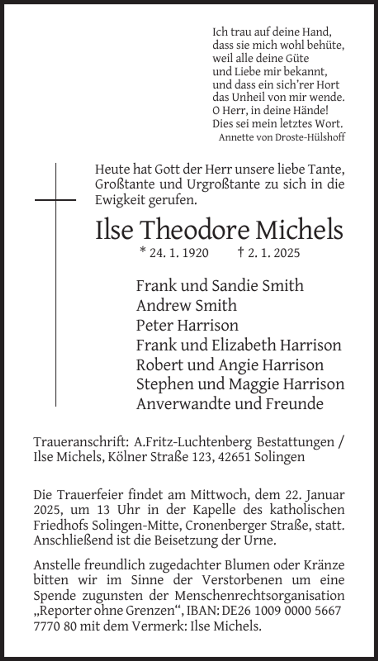 <p>Ich trau auf deine Hand,<br />dass sie mich wohl behüte,<br />weil alle deine Güte<br />und Liebe mir bekannt,<br />und dass ein sich’rer Hort<br />das Unheil von mir wende.<br />O Herr, in deine Hände!<br />Dies sei mein letztes Wort.<br />Annette von Droste-Hülshoff</p><p>Heute hat Gott der Herr unsere liebe Tante,<br />Großtante und Urgroßtante zu sich in die<br />Ewigkeit gerufen.</p><p>Ilse Theodore Michels<br />* 24. 1. 1920</p><p>† 2. 1. 2025</p><p>Frank und Sandie Smith<br />Andrew Smith<br />Peter Harrison<br />Frank und Elizabeth Harrison<br />Robert und Angie Harrison<br />Stephen und Maggie Harrison<br />Anverwandte und Freunde<br />Traueranschrift: A.Fritz-Luchtenberg Bestattungen /<br />Ilse Michels, Kölner Straße 123, 42651 Solingen<br />Die Trauerfeier findet am Mittwoch, dem 22. Januar<br />2025, um 13 Uhr in der Kapelle des katholischen<br />Friedhofs Solingen-Mitte, Cronenberger Straße, statt.<br />Anschließend ist die Beisetzung der Urne.<br />Anstelle freundlich zugedachter Blumen oder Kränze<br />bitten wir im Sinne der Verstorbenen um eine<br />Spende zugunsten der Menschenrechtsorganisation<br />„Reporter ohne Grenzen“, IBAN: DE26 1009 0000 566770 80 mit dem Vermerk: Ilse Michels.</p>