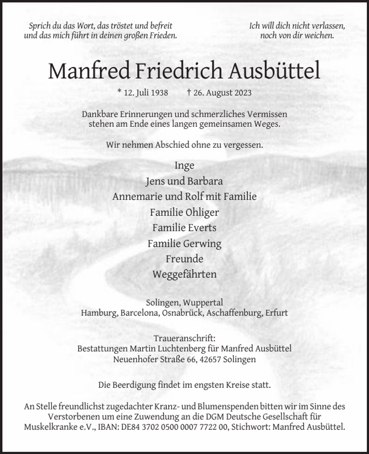 <p>Sprich du das Wort, das tröstet und befreit<br />und das mich führt in deinen großen Frieden.</p><p>Ich will dich nicht verlassen,<br />noch von dir weichen.</p><p>Manfred Friedrich Ausbüttel<br />* 12. Juli 1938</p><p>† 26. August 2023</p><p>Dankbare Erinnerungen und schmerzliches Vermissen<br />stehen am Ende eines langen gemeinsamen Weges.<br />Wir nehmen Abschied ohne zu vergessen.</p><p>Inge<br />Jens und Barbara<br />Annemarie und Rolf mit Familie<br />Familie Ohliger<br />Familie Everts<br />Familie Gerwing<br />Freunde<br />Weggefährten<br />Solingen, Wuppertal<br />Hamburg, Barcelona, Osnabrück, Aschaffenburg, Erfurt<br />Traueranschrift:<br />Bestattungen Martin Luchtenberg für Manfred Ausbüttel<br />Neuenhofer Straße 66, 42657 Solingen<br />Die Beerdigung findet im engsten Kreise statt.<br />An Stelle freundlichst zugedachter Kranz- und Blumenspenden bitten wir im Sinne des<br />Verstorbenen um eine Zuwendung an die DGM Deutsche Gesellschaft für<br />Muskelkranke e.V., IBAN: DE84 3702 050722 00, Stichwort: Manfred Ausbüttel.</p>