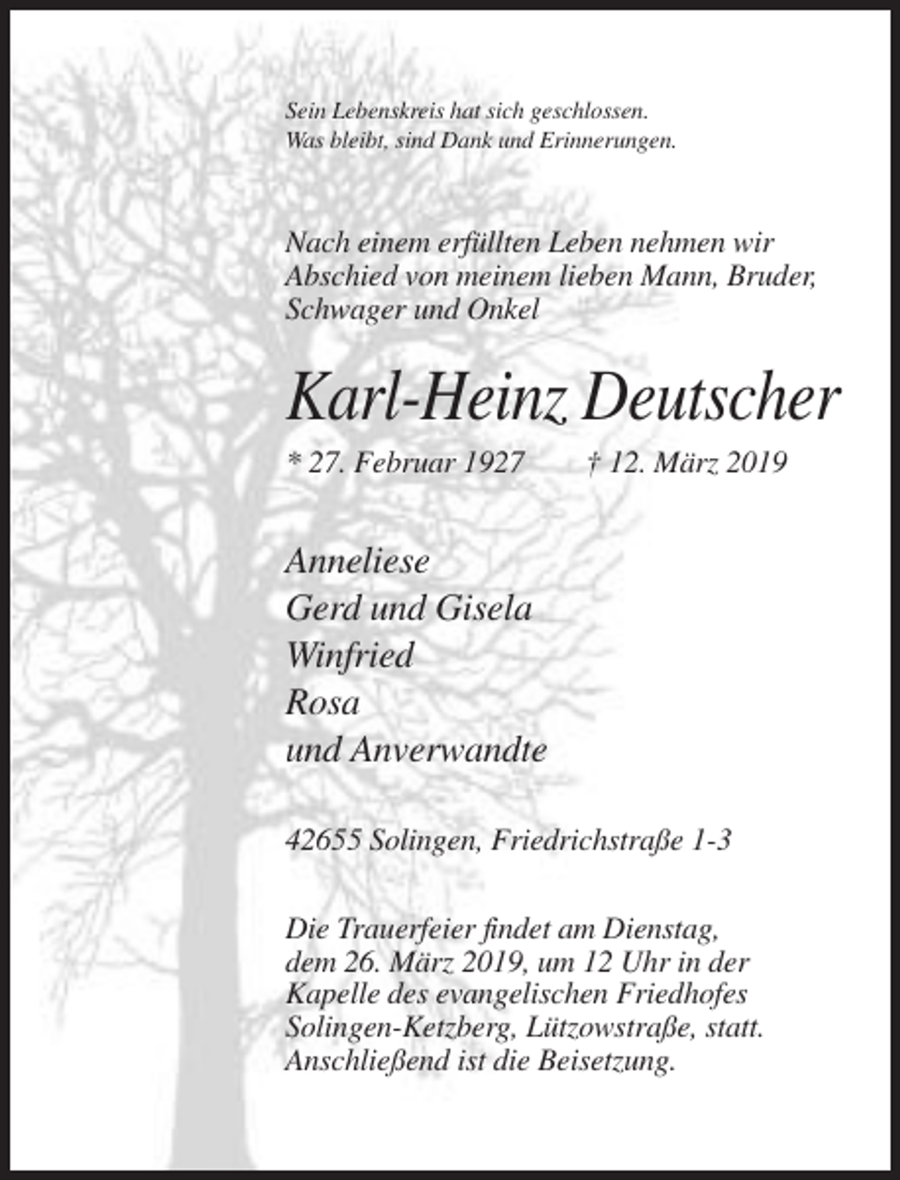 <p>Sein Lebenskreis hat sich geschlossen.<br />Was bleibt, sind Dank und Erinnerungen.</p><p>Nach einem erfüllten Leben nehmen wir<br />Abschied von meinem lieben Mann, Bruder,<br />Schwager und Onkel</p><p>Karl-Heinz Deutscher<br />* 27. Februar 1927</p><p>† 12. März 2019</p><p>Anneliese<br />Gerd und Gisela<br />Winfried<br />Rosa<br />und Anverwandte<br />42655 Solingen, Friedrichstraße 1-3<br />Die Trauerfeier findet am Dienstag,<br />dem 26. März 2019, um 12 Uhr in der<br />Kapelle des evangelischen Friedhofes<br />Solingen-Ketzberg, Lützowstraße, statt.<br />Anschließend ist die Beisetzung.</p>