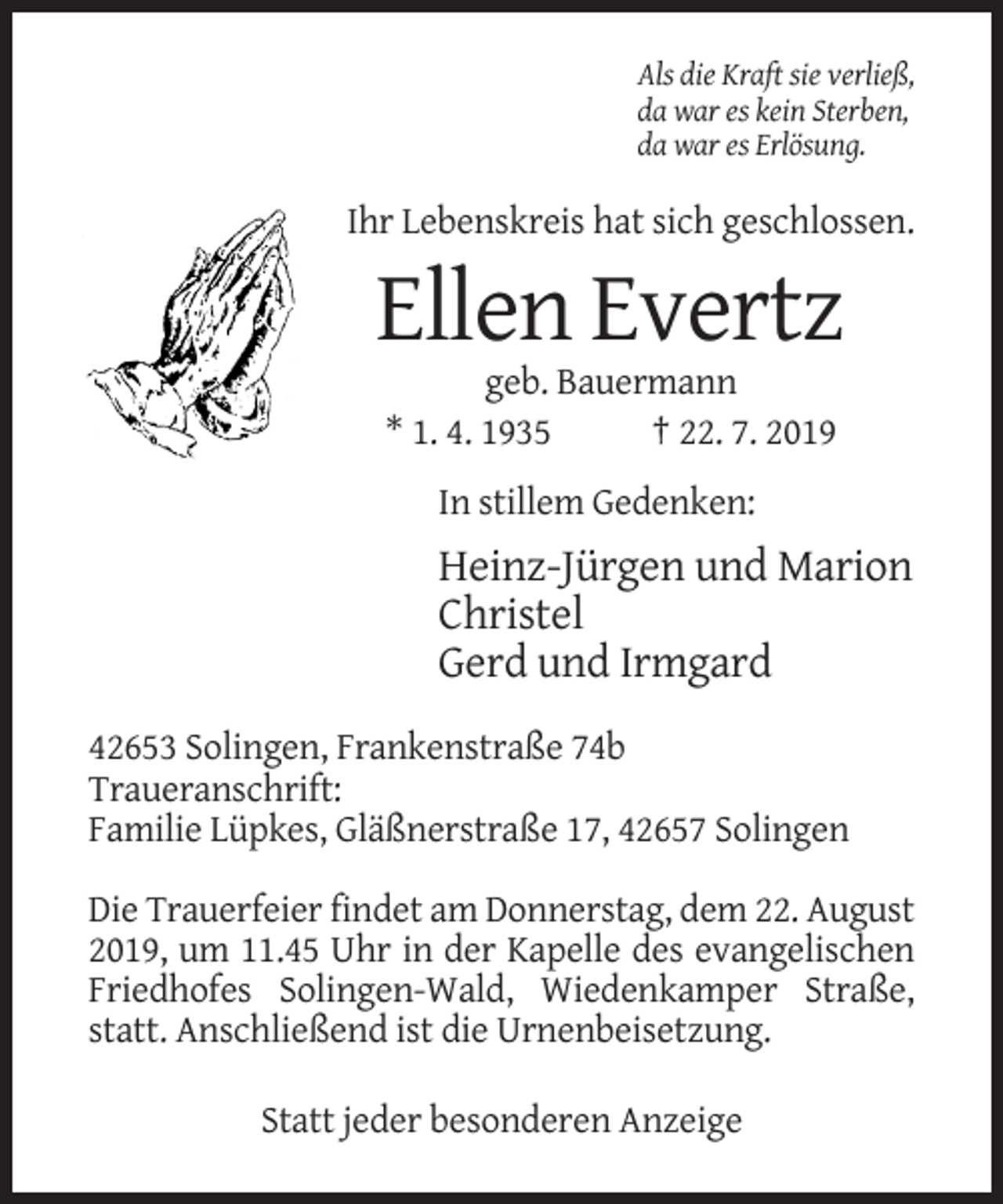<p>Als die Kraft sie verließ,<br />da war es kein Sterben,<br />da war es Erlösung.</p><p>Ihr Lebenskreis hat sich geschlossen.</p><p>Ellen Evertz<br />geb. Bauermann<br />* 1. 4. 1935<br />† 22. 7. 2019<br />In stillem Gedenken:</p><p>Heinz-Jürgen und Marion<br />Christel<br />Gerd und Irmgard<br />42653 Solingen, Frankenstraße 74b<br />Traueranschrift:<br />Familie Lüpkes, Gläßnerstraße 17, 42657 Solingen<br />Die Trauerfeier findet am Donnerstag, dem 22. August<br />2019, um 11.45 Uhr in der Kapelle des evangelischen<br />Friedhofes Solingen-Wald, Wiedenkamper Straße,<br />statt. Anschließend ist die Urnenbeisetzung.<br />Statt jeder besonderen Anzeige</p>