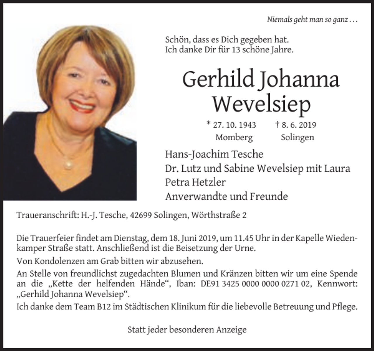 <p>Niemals geht man so ganz . . .</p><p>Schön, dass es Dich gegeben hat.<br />Ich danke Dir für 13 schöne Jahre.</p><p>Gerhild Johanna<br />Wevelsiep<br />* 27. 10. 1943<br />Momberg</p><p>† 8. 6. 2019<br />Solingen</p><p>Hans-Joachim Tesche<br />Dr. Lutz und Sabine Wevelsiep mit Laura<br />Petra Hetzler<br />Anverwandte und Freunde<br />Traueranschrift: H.-J. Tesche, 42699 Solingen, Wörthstraße 2<br />Die Trauerfeier findet am Dienstag, dem 18. Juni 2019, um 11.45 Uhr in der Kapelle Wiedenkamper Straße statt. Anschließend ist die Beisetzung der Urne.<br />Von Kondolenzen am Grab bitten wir abzusehen.<br />An Stelle von freundlichst zugedachten Blumen und Kränzen bitten wir um eine Spende<br />an die „Kette der helfenden Hände“, Iban: DE91 3425 0271 02, Kennwort:<br />„Gerhild Johanna Wevelsiep“.<br />Ich danke dem Team B12 im Städtischen Klinikum für die liebevolle Betreuung und Pflege.<br />Statt jeder besonderen Anzeige</p>