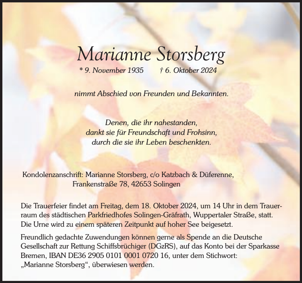 <p>Marianne Storsberg<br />* 9. November 1935</p><p>† 6. Oktober 2024</p><p>nimmt Abschied von Freunden und Bekannten.<br />Denen, die ihr nahestanden,<br />dankt sie für Freundschaft und Frohsinn,<br />durch die sie ihr Leben beschenkten.</p><p>Kondolenzanschrift: Marianne Storsberg, c/o Katzbach &amp; Düferenne,<br />Frankenstraße 78, 42653 Solingen<br />Die Trauerfeier findet am Freitag, dem 18. Oktober 2024, um 14 Uhr in dem Trauerraum des städtischen Parkfriedhofes Solingen-Gräfrath, Wuppertaler Straße, statt.<br />Die Urne wird zu einem späteren Zeitpunkt auf hoher See beigesetzt.<br />Freundlich gedachte Zuwendungen können gerne als Spende an die Deutsche<br />Gesellschaft zur Rettung Schiffsbrüchiger (DGzRS), auf das Konto bei der Sparkasse<br />Bremen, IBAN DE36 2905 0101 0001 0720 16, unter dem Stichwort:<br />„Marianne Storsberg“, überwiesen werden.</p>
