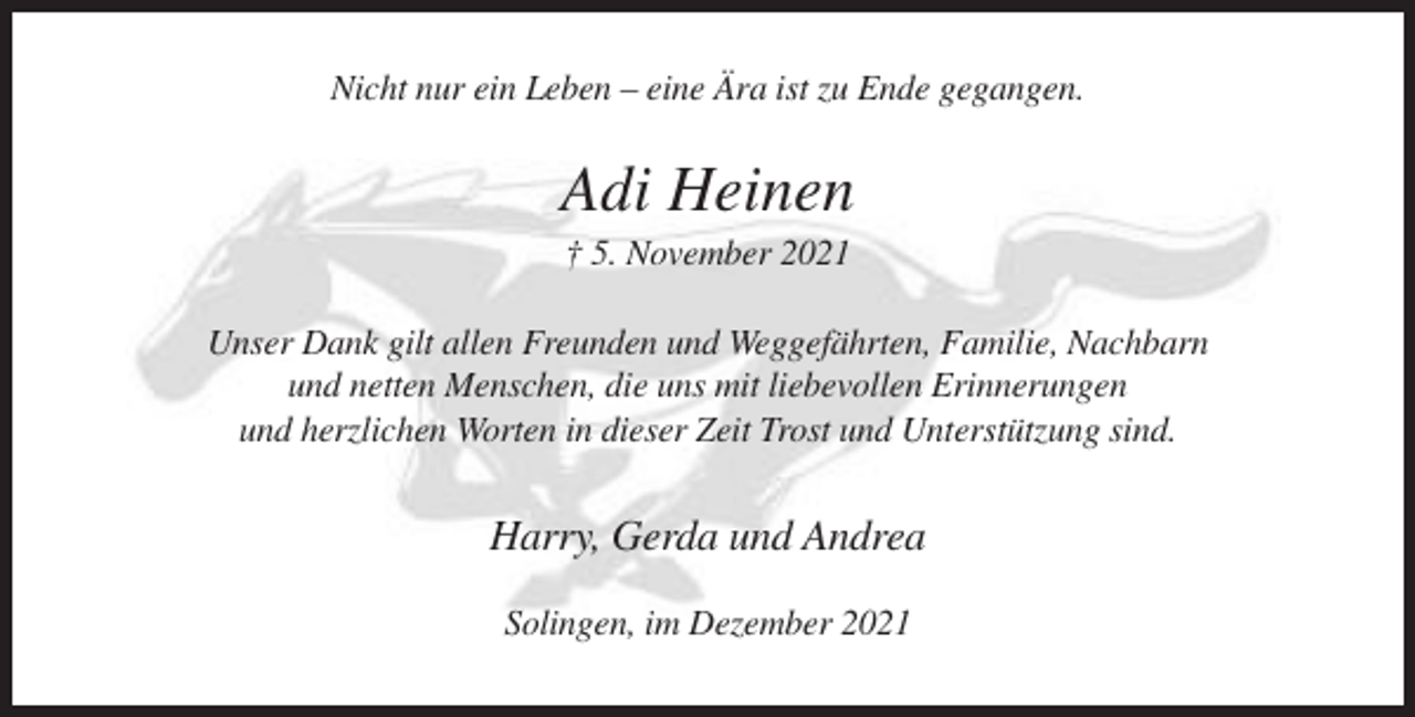 <p>Nicht nur ein Leben – eine Ära ist zu Ende gegangen.</p><p>Adi Heinen<br />† 5. November 2021<br />Unser Dank gilt allen Freunden und Weggefährten, Familie, Nachbarn<br />und netten Menschen, die uns mit liebevollen Erinnerungen<br />und herzlichen Worten in dieser Zeit Trost und Unterstützung sind.</p><p>Harry, Gerda und Andrea<br />Solingen, im Dezember 2021</p>