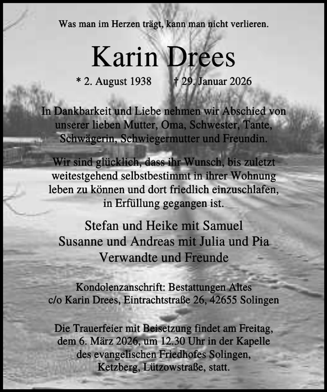 <p>Was man im Herzen trägt, kann man nicht verlieren.</p><p>Karin Drees<br />* 2. August 1938</p><p>† 29. Januar 2026</p><p>In Dankbarkeit und Liebe nehmen wir Abschied von<br />unserer lieben Mutter, Oma, Schwester, Tante,<br />Schwägerin, Schwiegermutter und Freundin.<br />Wir sind glücklich, dass ihr Wunsch, bis zuletzt<br />weitestgehend selbstbestimmt in ihrer Wohnung<br />leben zu können und dort friedlich einzuschlafen,<br />in Erfüllung gegangen ist.</p><p>Stefan und Heike mit Samuel<br />Susanne und Andreas mit Julia und Pia<br />Verwandte und Freunde<br />Kondolenzanschrift: Bestattungen Altes<br />c/o Karin Drees, Eintrachtstraße 26, 42655 Solingen<br />Die Trauerfeier mit Beisetzung findet am Freitag,<br />dem 6. März 2026, um 12.30 Uhr in der Kapelle<br />des evangelischen Friedhofes Solingen,<br />Ketzberg, Lützowstraße, statt.</p>