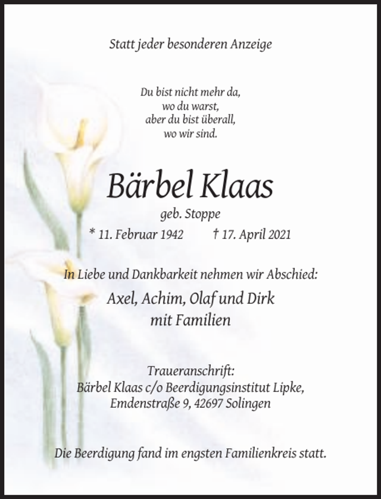 <p>Statt jeder besonderen Anzeige</p><p>Du bist nicht mehr da,<br />wo du warst,<br />aber du bist überall,<br />wo wir sind.</p><p>Bärbel Klaas<br />geb. Stoppe<br />* 11. Februar 1942<br />† 17. April 2021</p><p>In Liebe und Dankbarkeit nehmen wir Abschied:</p><p>Axel, Achim, Olaf und Dirk<br />mit Familien</p><p>Traueranschrift:<br />Bärbel Klaas c/o Beerdigungsinstitut Lipke,<br />Emdenstraße 9, 42697 Solingen</p><p>Die Beerdigung fand im engsten Familienkreis statt.</p>