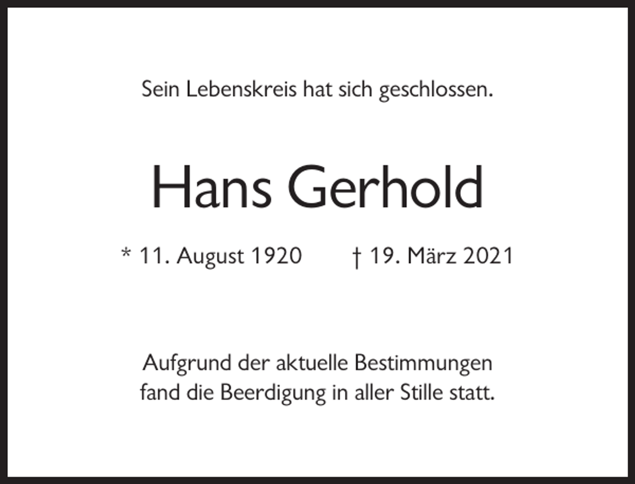 <p>Sein Lebenskreis hat sich geschlossen.</p><p>Hans Gerhold<br />* 11. August 1920</p><p>† 19. März 2021</p><p>Aufgrund der aktuelle Bestimmungen<br />fand die Beerdigung in aller Stille statt.</p>