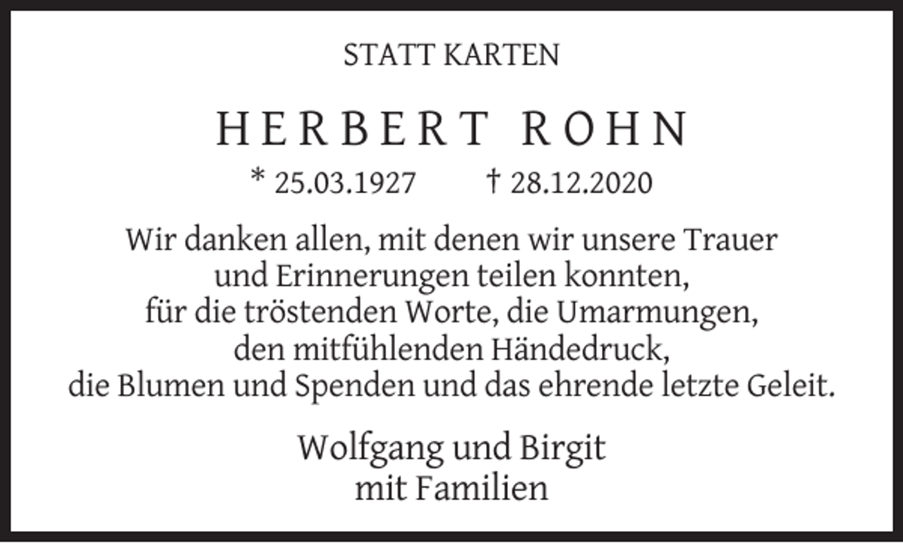 <p>STATT KARTEN</p><p>HERBERT ROHN<br />* 25.03.1927</p><p>† 28.12.2020</p><p>Wir danken allen, mit denen wir unsere Trauer<br />und Erinnerungen teilen konnten,<br />für die tröstenden Worte, die Umarmungen,<br />den mitfühlenden Händedruck,<br />die Blumen und Spenden und das ehrende letzte Geleit.</p><p>Wolfgang und Birgit<br />mit Familien</p>