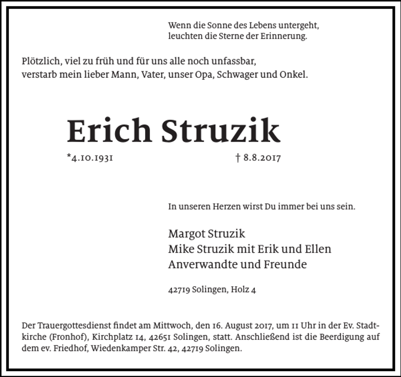 <p>Wenn die Sonne des Lebens untergeht,<br />leuchten die Sterne der Erinnerung.</p><p>Plötzlich, viel zu früh und für uns alle noch unfassbar,<br />verstarb mein lieber Mann, Vater, unser Opa, Schwager und Onkel.</p><p>Erich Struzik<br />*4.10.1931</p><p>† 8.8.2017</p><p>In unseren Herzen wirst Du immer bei uns sein.</p><p>Margot Struzik<br />Mike Struzik mit Erik und Ellen<br />Anverwandte und Freunde<br />42719 Solingen, Holz 4</p><p>Der Trauergottesdienst findet am Mittwoch, den 16. August 2017, um 11 Uhr in der Ev. Stadtkirche (Fronhof), Kirchplatz 14, 42651 Solingen, statt. Anschließend ist die Beerdigung auf<br />dem ev. Friedhof, Wiedenkamper Str. 42, 42719 Solingen.</p>