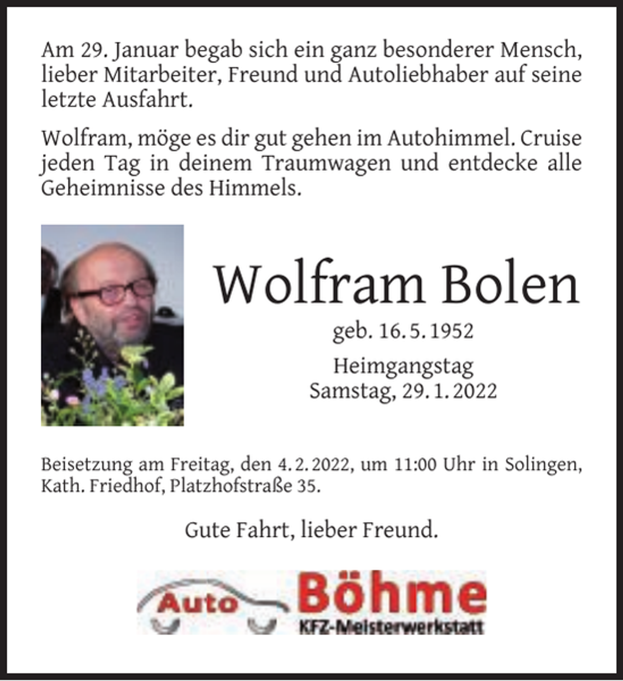 <p>Am 29. Januar begab sich ein ganz besonderer Mensch,<br />lieber Mitarbeiter, Freund und Autoliebhaber auf seine<br />letzte Ausfahrt.<br />Wolfram, möge es dir gut gehen im Autohimmel. Cruise<br />jeden Tag in deinem Traumwagen und entdecke alle<br />Geheimnisse des Himmels.</p><p>Wolfram Bolen<br />geb. 16. 5. 1952<br />Heimgangstag<br />Samstag, 29. 1. 2022</p><p>Beisetzung am Freitag, den 4. 2. 2022, um 11:00 Uhr in Solingen,<br />Kath. Friedhof, Platzhofstraße 35.</p><p>Gute Fahrt, lieber Freund.</p>