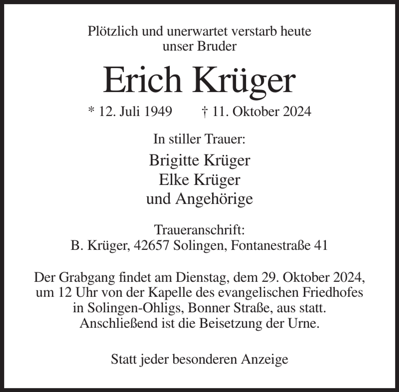 <p>Plötzlich und unerwartet verstarb heute<br />unser Bruder</p><p>Erich Krüger<br />* 12. Juli 1949</p><p>† 11. Oktober 2024</p><p>In stiller Trauer:</p><p>Brigitte Krüger<br />Elke Krüger<br />und Angehörige<br />Traueranschrift:<br />B. Krüger, 42657 Solingen, Fontanestraße 41<br />Der Grabgang findet am Dienstag, dem 29. Oktober 2024,<br />um 12 Uhr von der Kapelle des evangelischen Friedhofes<br />in Solingen-Ohligs, Bonner Straße, aus statt.<br />Anschließend ist die Beisetzung der Urne.<br />Statt jeder besonderen Anzeige</p>