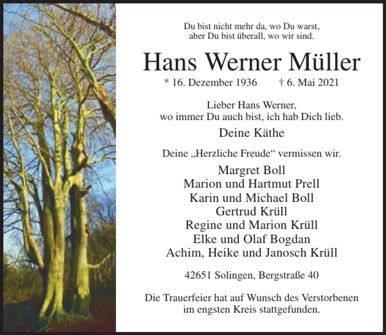 <p>Du bist nicht mehr da, wo Du warst,<br />aber Du bist überall, wo wir sind.</p><p>Hans Werner Müller<br />* 16. Dezember 1936</p><p>† 6. Mai 2021</p><p>Lieber Hans Werner,<br />wo immer Du auch bist, ich hab Dich lieb.</p><p>Deine Käthe<br />Deine „Herzliche Freude“ vermissen wir.</p><p>Margret Boll<br />Marion und Hartmut Prell<br />Karin und Michael Boll<br />Gertrud Krüll<br />Regine und Marion Krüll<br />Elke und Olaf Bogdan<br />Achim, Heike und Janosch Krüll<br />42651 Solingen, Bergstraße 40<br />Die Trauerfeier hat auf Wunsch des Verstorbenen<br />im engsten Kreis stattgefunden.</p>