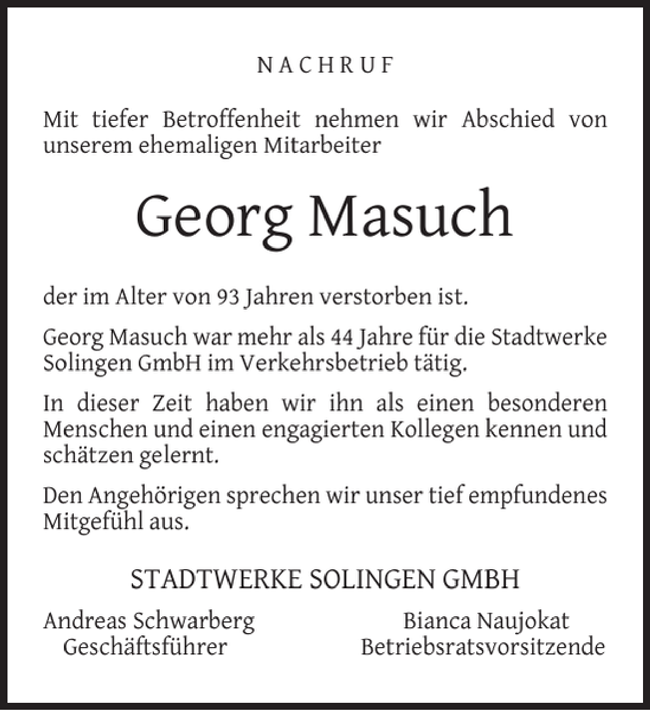 <p>NACHRUF<br />Mit tiefer Betroffenheit nehmen wir Abschied von<br />unserem ehemaligen Mitarbeiter</p><p>Georg Masuch<br />der im Alter von 93 Jahren verstorben ist.<br />Georg Masuch war mehr als 44 Jahre für die Stadtwerke<br />Solingen GmbH im Verkehrsbetrieb tätig.<br />In dieser Zeit haben wir ihn als einen besonderen<br />Menschen und einen engagierten Kollegen kennen und<br />schätzen gelernt.<br />Den Angehörigen sprechen wir unser tief empfundenes<br />Mitgefühl aus.</p><p>STADTWERKE SOLINGEN GMBH<br />Andreas Schwarberg<br />Geschäftsführer</p><p>Bianca Naujokat<br />Betriebsratsvorsitzende</p>