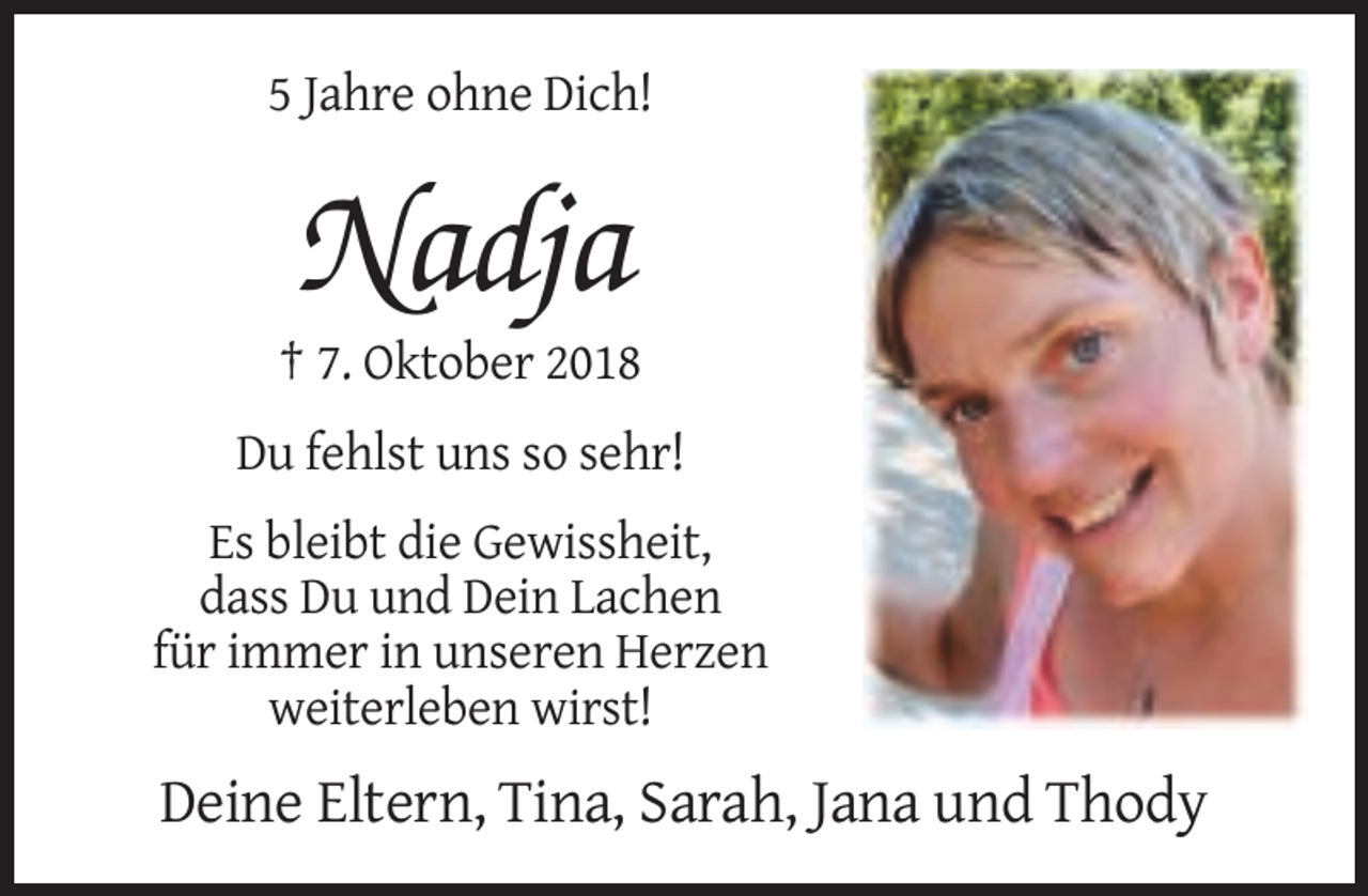 <p>5 Jahre ohne Dich!</p><p>Nadja<br />† 7. Oktober 2018<br />Du fehlst uns so sehr!<br />Es bleibt die Gewissheit,<br />dass Du und Dein Lachen<br />für immer in unseren Herzen<br />weiterleben wirst!</p><p>Deine Eltern, Tina, Sarah, Jana und Thody</p>