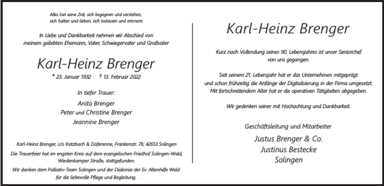<p>Alles hat seine Zeit, sich begegnen und verstehen,<br />sich halten und lieben, sich loslassen und erinnern.</p><p>In Liebe und Dankbarkeit nehmen wir Abschied von<br />meinem geliebten Ehemann, Vater, Schwiegervater und Großvater</p><p>Karl-Heinz Brenger<br />*</p><p>23. Januar 1932</p><p>†</p><p>13. Februar 2022</p><p>In tiefer Trauer:</p><p>Anita Brenger<br />Peter und Christine Brenger<br />Jeannine Brenger<br />Karl-Heinz Brenger, c/o Katzbach &amp; Düferenne, Frankenstr. 78, 42653 Solingen<br />Die Trauerfeier hat im engsten Kreis auf dem evangelischen Friedhof Solingen-Wald,<br />Wiedenkamper Straße, stattgefunden.<br />Wir danken dem Palliativ-Team Solingen und der Diakonie der Ev. Altenhilfe Wald<br />für die liebevolle Pﬂege und Begleitung.</p><p>Karl-Heinz Brenger<br />Kurz nach Vollendung seines 90. Lebensjahres ist unser Seniorchef<br />von uns gegangen.<br />Seit seinem 21. Lebensjahr hat er das Unternehmen mitgeprägt<br />und schon frühzeitig die Anfänge der Digitalisierung in der Firma umgesetzt.<br />Mit fortschreitendem Alter hat er die operativen Tätigkeiten abgegeben.<br />Wir gedenken seiner mit Hochachtung und Dankbarkeit.</p><p>Geschäftsleitung und Mitarbeiter</p><p>Justus Brenger &amp; Co.<br />Justinus Bestecke<br />Solingen</p>