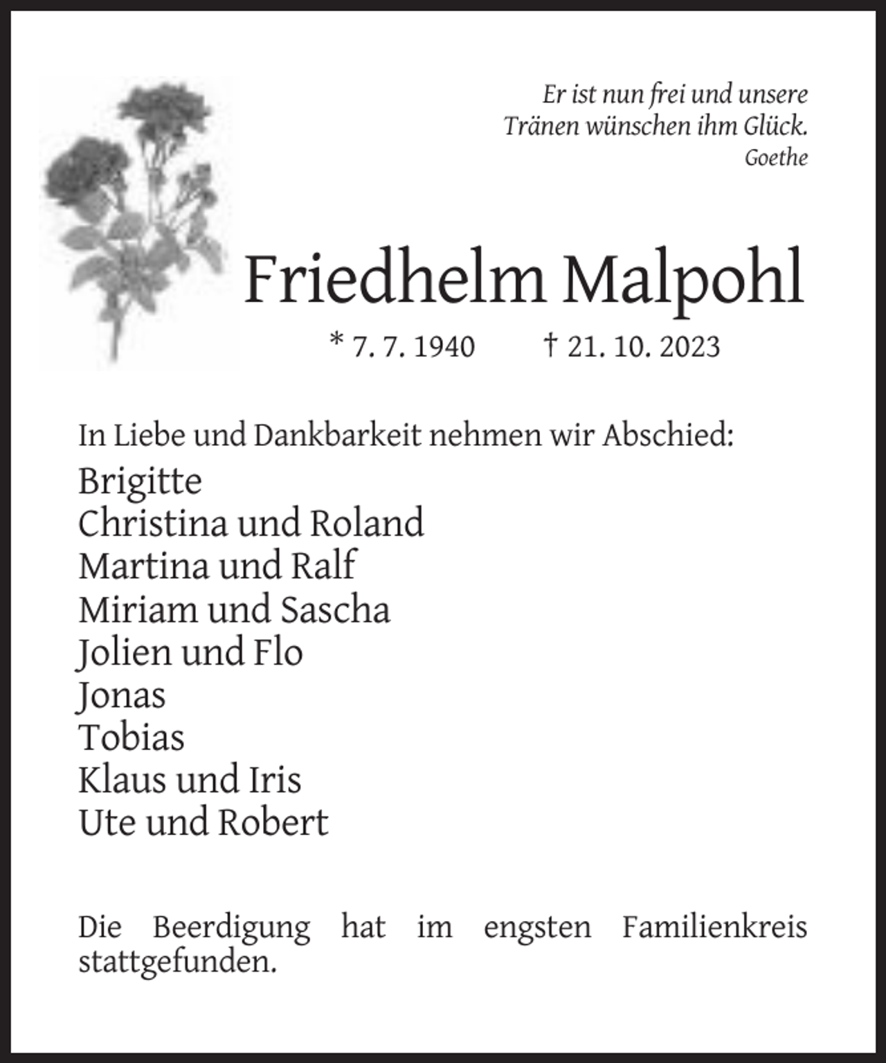 <p>Er ist nun frei und unsere<br />Tränen wünschen ihm Glück.<br />Goethe</p><p>Friedhelm Malpohl<br />* 7. 7. 1940</p><p>† 21. 10. 2023</p><p>In Liebe und Dankbarkeit nehmen wir Abschied:</p><p>Brigitte<br />Christina und Roland<br />Martina und Ralf<br />Miriam und Sascha<br />Jolien und Flo<br />Jonas<br />Tobias<br />Klaus und Iris<br />Ute und Robert<br />Die Beerdigung hat im engsten Familienkreis<br />stattgefunden.</p>