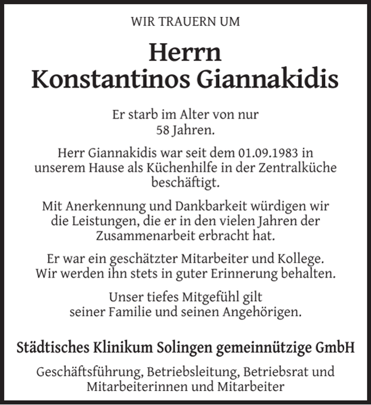 <p>WIR TRAUERN UM</p><p>Herrn<br />Konstantinos Giannakidis<br />Er starb im Alter von nur<br />58 Jahren.<br />Herr Giannakidis war seit dem 01.09.1983 in<br />unserem Hause als Küchenhilfe in der Zentralküche<br />beschäftigt.<br />Mit Anerkennung und Dankbarkeit würdigen wir<br />die Leistungen, die er in den vielen Jahren der<br />Zusammenarbeit erbracht hat.<br />Er war ein geschätzter Mitarbeiter und Kollege.<br />Wir werden ihn stets in guter Erinnerung behalten.<br />Unser tiefes Mitgefühl gilt<br />seiner Familie und seinen Angehörigen.</p><p>Städtisches Klinikum Solingen gemeinnützige GmbH<br />Geschäftsführung, Betriebsleitung, Betriebsrat und<br />Mitarbeiterinnen und Mitarbeiter</p>