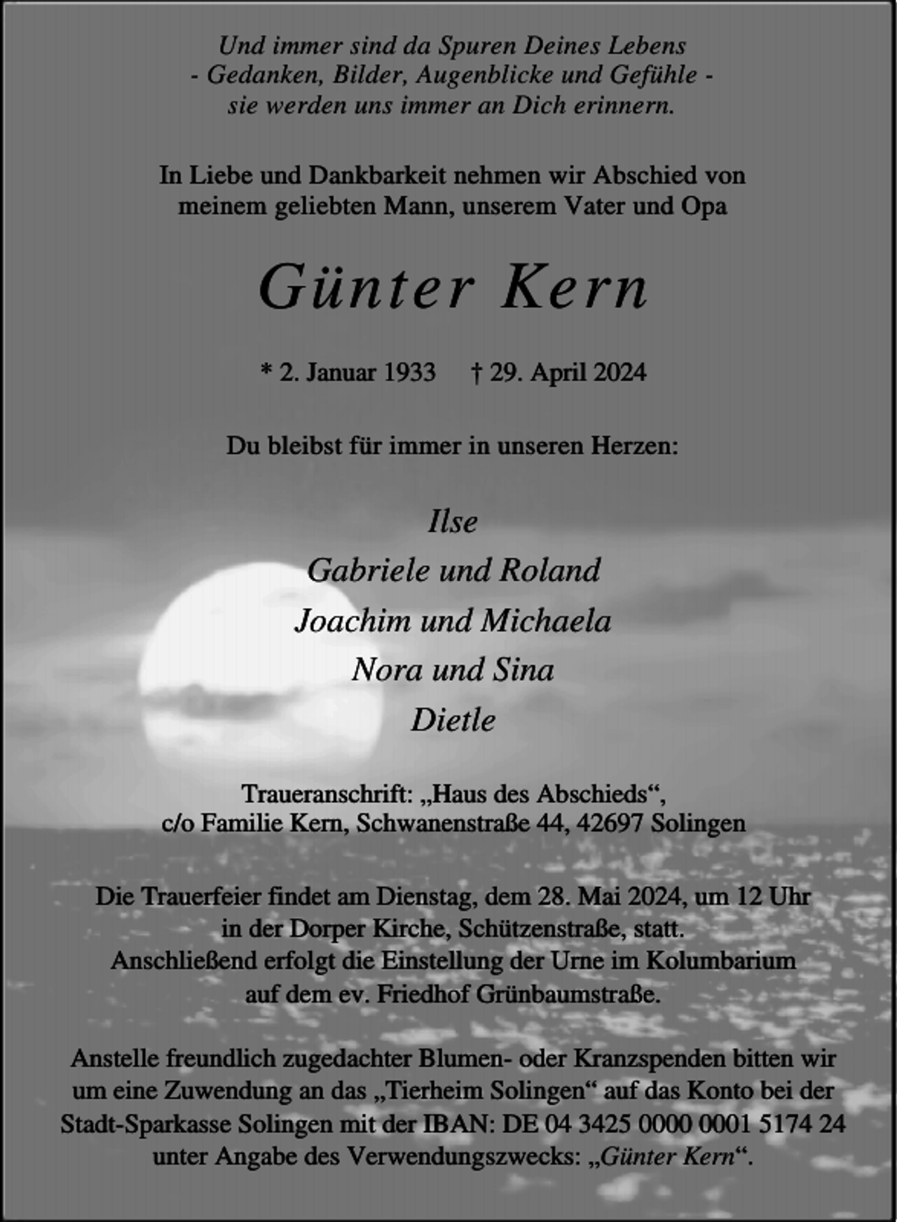 <p>Und immer sind da Spuren Deines Lebens<br />- Gedanken, Bilder, Augenblicke und Gefühle sie werden uns immer an Dich erinnern.<br />In Liebe und Dankbarkeit nehmen wir Abschied von<br />meinem geliebten Mann, unserem Vater und Opa</p><p>Günter Kern<br />* 2. Januar 1933</p><p>† 29. April 2024</p><p>Du bleibst für immer in unseren Herzen:</p><p>Ilse<br />Gabriele und Roland<br />Joachim und Michaela<br />Nora und Sina<br />Dietle<br />Traueranschrift: „Haus des Abschieds“,<br />c/o Familie Kern, Schwanenstraße 44, 42697 Solingen<br />Die Trauerfeier findet am Dienstag, dem 28. Mai 2024, um 12 Uhr<br />in der Dorper Kirche, Schützenstraße, statt.<br />Anschließend erfolgt die Einstellung der Urne im Kolumbarium<br />auf dem ev. Friedhof Grünbaumstraße.<br />Anstelle freundlich zugedachter Blumen- oder Kranzspenden bitten wir<br />um eine Zuwendung an das „Tierheim Solingen“ auf das Konto bei der<br />Stadt-Sparkasse Solingen mit der IBAN: DE 04 3425 01 5174 24<br />unter Angabe des Verwendungszwecks: „Günter Kern“.</p>