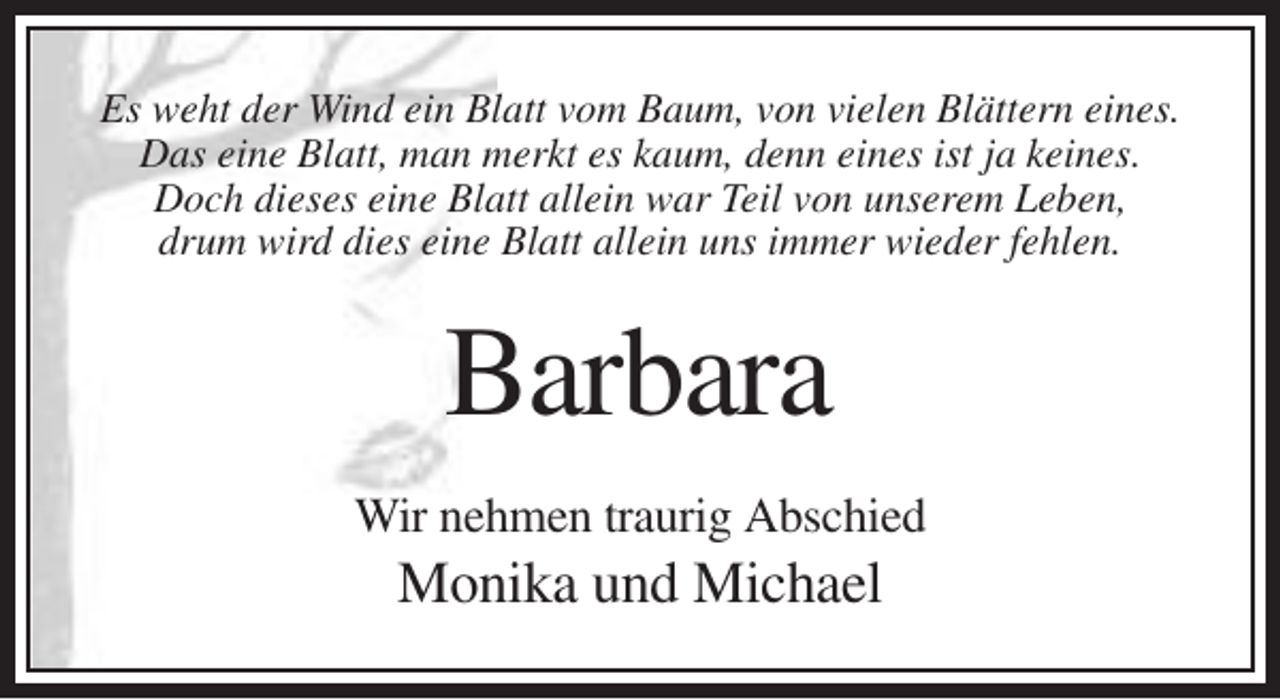 <p>Es weht der Wind ein Blatt vom Baum, von vielen Blättern eines.<br />Das eine Blatt, man merkt es kaum, denn eines ist ja keines.<br />Doch dieses eine Blatt allein war Teil von unserem Leben,<br />drum wird dies eine Blatt allein uns immer wieder fehlen.</p><p>Barbara<br />Wir nehmen traurig Abschied</p><p>Monika und Michael</p>