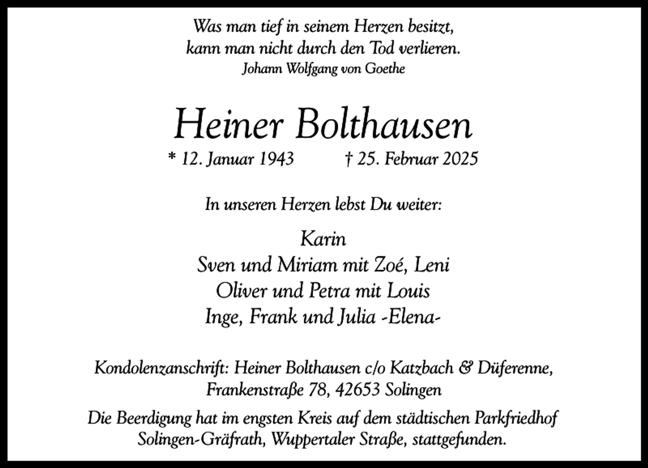 <p>Was man tief in seinem Herzen besitzt,<br />kann man nicht durch den Tod verlieren.<br />Johann Wolfgang von Goethe</p><p>Heiner Bolthausen</p><p>* 12. Januar 1943</p><p>† 25. Februar 2025</p><p>In unseren Herzen lebst Du weiter:</p><p>Karin<br />Sven und Miriam mit Zoé, Leni<br />Oliver und Petra mit Louis<br />Inge, Frank und Julia -ElenaKondolenzanschrift: Heiner Bolthausen c/o Katzbach &amp; Düferenne,<br />Frankenstraße 78, 42653 Solingen<br />Die Beerdigung hat im engsten Kreis auf dem städtischen Parkfriedhof<br />Solingen-Gräfrath, Wuppertaler Straße, stattgefunden.</p>