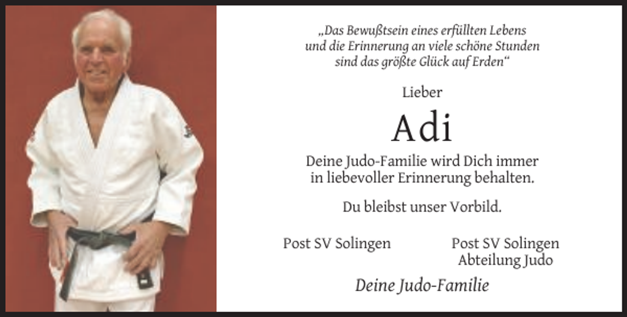 <p>„Das Bewußtsein eines erfüllten Lebens<br />und die Erinnerung an viele schöne Stunden<br />sind das größte Glück auf Erden“</p><p>Lieber</p><p>Adi<br />Deine Judo-Familie wird Dich immer<br />in liebevoller Erinnerung behalten.<br />Du bleibst unser Vorbild.<br />Post SV Solingen</p><p>Post SV Solingen<br />Abteilung Judo</p><p>Deine Judo-Familie</p>
