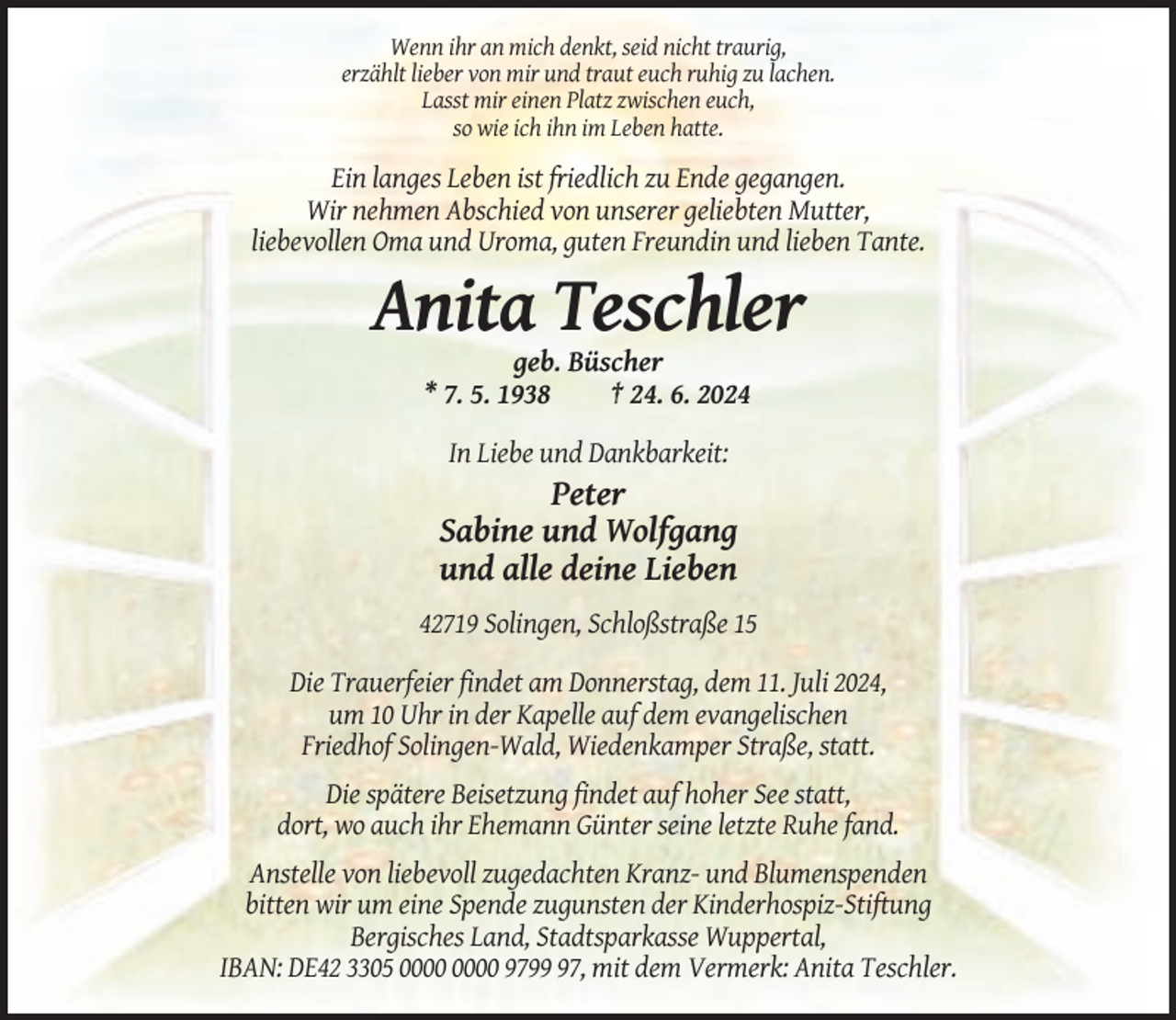 <p>Wenn ihr an mich denkt, seid nicht traurig,<br />erzählt lieber von mir und traut euch ruhig zu lachen.<br />Lasst mir einen Platz zwischen euch,<br />so wie ich ihn im Leben hatte.</p><p>Ein langes Leben ist friedlich zu Ende gegangen.<br />Wir nehmen Abschied von unserer geliebten Mutter,<br />liebevollen Oma und Uroma, guten Freundin und lieben Tante.</p><p>Anita Teschler<br />geb. Büscher<br />* 7. 5. 1938<br />† 24. 6. 2024<br />In Liebe und Dankbarkeit:</p><p>Peter<br />Sabine und Wolfgang<br />und alle deine Lieben<br />42719 Solingen, Schloßstraße 15<br />Die Trauerfeier findet am Donnerstag, dem 11. Juli 2024,<br />um 10 Uhr in der Kapelle auf dem evangelischen<br />Friedhof Solingen-Wald, Wiedenkamper Straße, statt.<br />Die spätere Beisetzung findet auf hoher See statt,<br />dort, wo auch ihr Ehemann Günter seine letzte Ruhe fand.<br />Anstelle von liebevoll zugedachten Kranz- und Blumenspenden<br />bitten wir um eine Spende zugunsten der Kinderhospiz-Stiftung<br />Bergisches Land, Stadtsparkasse Wuppertal,<br />IBAN: DE42 3305 9797, mit dem Vermerk: Anita Teschler.</p>