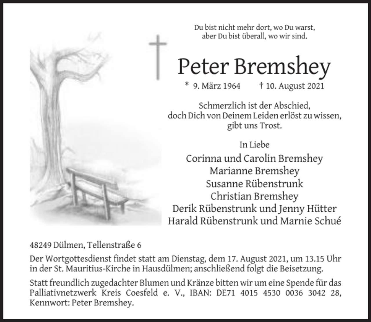 <p>Du bist nicht mehr dort, wo Du warst,<br />aber Du bist überall, wo wir sind.</p><p>Peter Bremshey<br />* 9. März 1964</p><p>† 10. August 2021</p><p>Schmerzlich ist der Abschied,<br />doch Dich von Deinem Leiden erlöst zu wissen,<br />gibt uns Trost.<br />In Liebe</p><p>Corinna und Carolin Bremshey<br />Marianne Bremshey<br />Susanne Rübenstrunk<br />Christian Bremshey<br />Derik Rübenstrunk und Jenny Hütter<br />Harald Rübenstrunk und Marnie Schué<br />48249 Dülmen, Tellenstraße 6<br />Der Wortgottesdienst findet statt am Dienstag, dem 17. August 2021, um 13.15 Uhr<br />in der St. Mauritius-Kirche in Hausdülmen; anschließend folgt die Beisetzung.<br />Statt freundlich zugedachter Blumen und Kränze bitten wir um eine Spende für das<br />Palliativnetzwerk Kreis Coesfeld e. V., IBAN: DE71 4015 453036 3048,<br />Kennwort: Peter Bremshey.</p>