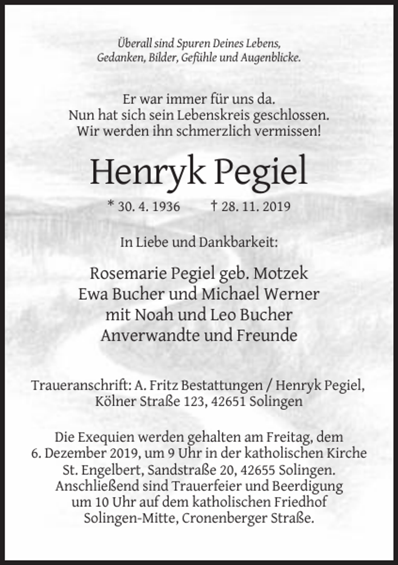 <p>Überall sind Spuren Deines Lebens,<br />Gedanken, Bilder, Gefühle und Augenblicke.</p><p>Er war immer für uns da.<br />Nun hat sich sein Lebenskreis geschlossen.<br />Wir werden ihn schmerzlich vermissen!</p><p>Henryk Pegiel<br />* 30. 4. 1936</p><p>† 28. 11. 2019</p><p>In Liebe und Dankbarkeit:</p><p>Rosemarie Pegiel geb. Motzek<br />Ewa Bucher und Michael Werner<br />mit Noah und Leo Bucher<br />Anverwandte und Freunde<br />Traueranschrift: A. Fritz Bestattungen / Henryk Pegiel,<br />Kölner Straße 123, 42651 Solingen<br />Die Exequien werden gehalten am Freitag, dem<br />6. Dezember 2019, um 9 Uhr in der katholischen Kirche<br />St. Engelbert, Sandstraße 20, 42655 Solingen.<br />Anschließend sind Trauerfeier und Beerdigung<br />um 10 Uhr auf dem katholischen Friedhof<br />Solingen-Mitte, Cronenberger Straße.</p>