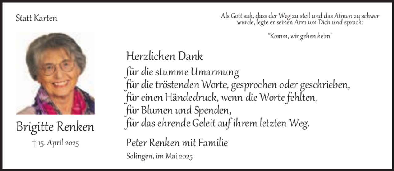 <p>Als Gott sah, dass der Weg zu steil und das Atmen zu schwer<br />wurde, legte er seinen Arm um Dich und sprach:</p><p>Statt Karten</p><p>"Komm, wir gehen heim"</p><p>Herzlichen Dank</p><p>Brigitte Renken<br />† 15. April 2025</p><p>für die stumme Umarmung<br />für die tröstenden Worte, gesprochen oder geschrieben,<br />für einen Händedruck, wenn die Worte fehlten,<br />für Blumen und Spenden,<br />für das ehrende Geleit auf ihrem letzten Weg.<br />Peter Renken mit Familie<br />Solingen, im Mai 2025</p>
