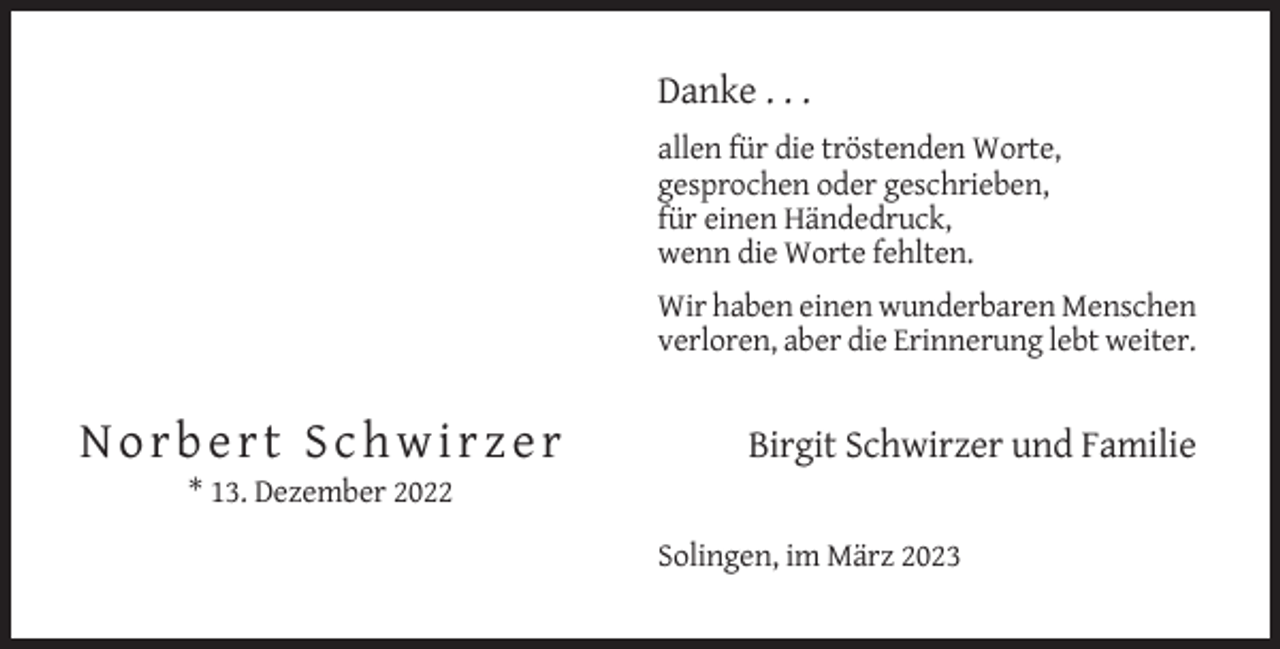 <p>Danke . . .<br />allen für die tröstenden Worte,<br />gesprochen oder geschrieben,<br />für einen Händedruck,<br />wenn die Worte fehlten.<br />Wir haben einen wunderbaren Menschen<br />verloren, aber die Erinnerung lebt weiter.</p><p>Norbert Schwirzer</p><p>Birgit Schwirzer und Familie</p><p>* 13. Dezember 2022<br />Solingen, im März 2023</p>