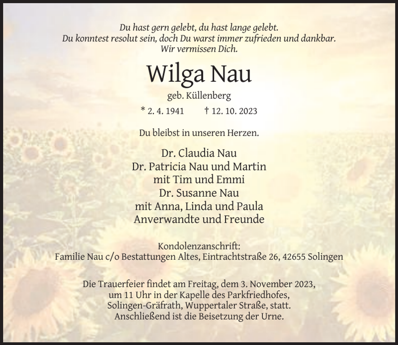 <p>Du hast gern gelebt, du hast lange gelebt.<br />Du konntest resolut sein, doch Du warst immer zufrieden und dankbar.<br />Wir vermissen Dich.</p><p>Wilga Nau<br />geb. Küllenberg<br />* 2. 4. 1941<br />† 12. 10. 2023<br />Du bleibst in unseren Herzen.</p><p>Dr. Claudia Nau<br />Dr. Patricia Nau und Martin<br />mit Tim und Emmi<br />Dr. Susanne Nau<br />mit Anna, Linda und Paula<br />Anverwandte und Freunde<br />Kondolenzanschrift:<br />Familie Nau c/o Bestattungen Altes, Eintrachtstraße 26, 42655 Solingen<br />Die Trauerfeier findet am Freitag, dem 3. November 2023,<br />um 11 Uhr in der Kapelle des Parkfriedhofes,<br />Solingen-Gräfrath, Wuppertaler Straße, statt.<br />Anschließend ist die Beisetzung der Urne.</p>