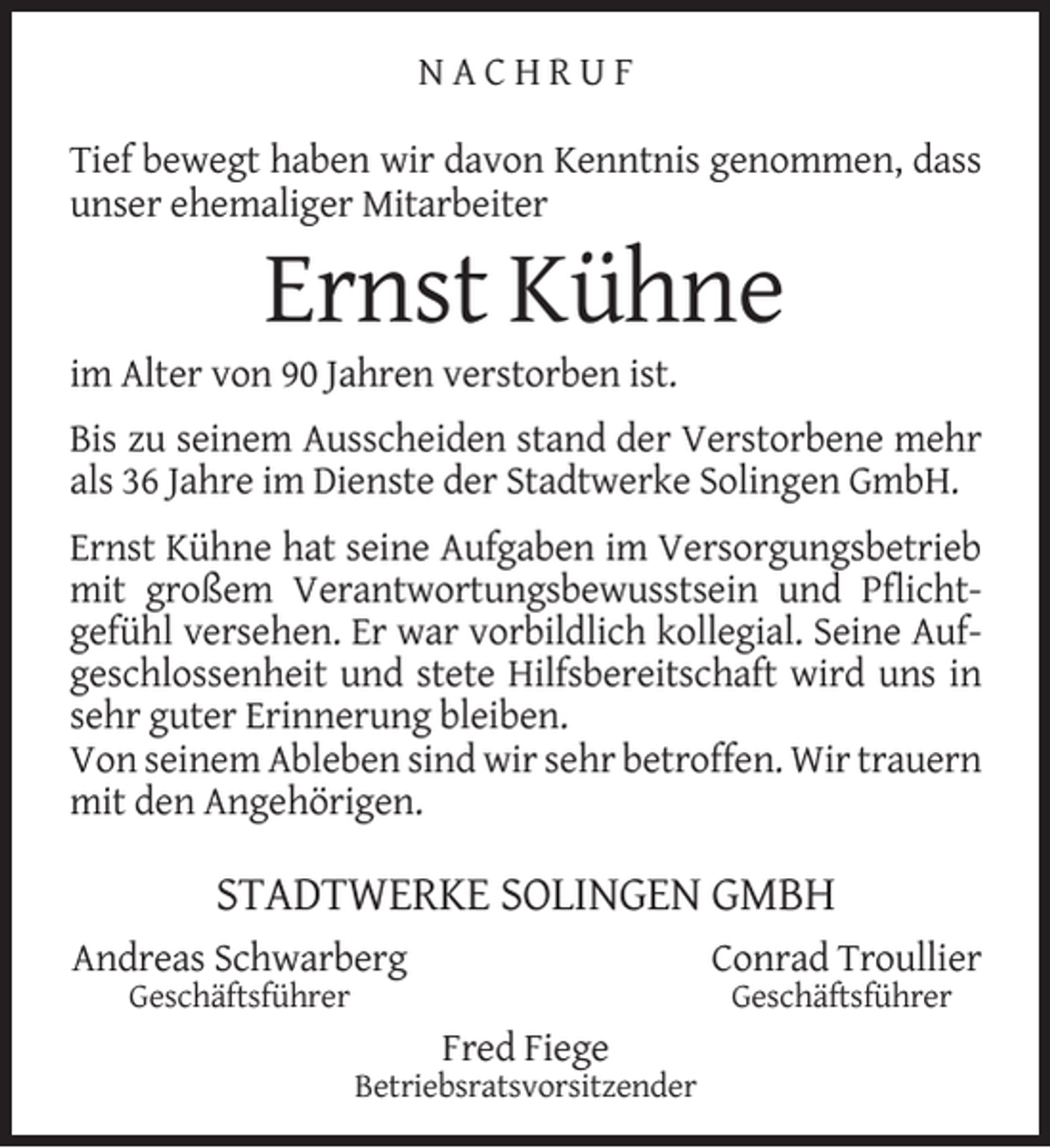 <p>NACHRUF<br />Tief bewegt haben wir davon Kenntnis genommen, dass<br />unser ehemaliger Mitarbeiter</p><p>Ernst Kühne</p><p>im Alter von 90 Jahren verstorben ist.</p><p>Bis zu seinem Ausscheiden stand der Verstorbene mehr<br />als 36 Jahre im Dienste der Stadtwerke Solingen GmbH.<br />Ernst Kühne hat seine Aufgaben im Versorgungsbetrieb<br />mit großem Verantwortungsbewusstsein und Pﬂichtgefühl versehen. Er war vorbildlich kollegial. Seine Aufgeschlossenheit und stete Hilfsbereitschaft wird uns in<br />sehr guter Erinnerung bleiben.<br />Von seinem Ableben sind wir sehr betroffen. Wir trauern<br />mit den Angehörigen.</p><p>STADTWERKE SOLINGEN GMBH<br />Andreas Schwarberg</p><p>Conrad Troullier</p><p>Geschäftsführer</p><p>Geschäftsführer</p><p>Fred Fiege</p><p>Betriebsratsvorsitzender</p>