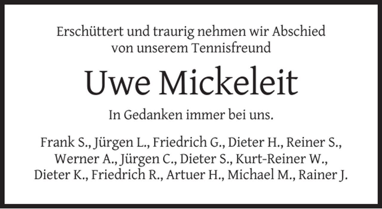 <p>Erschüttert und traurig nehmen wir Abschied<br />von unserem Tennisfreund</p><p>Uwe Mickeleit<br />In Gedanken immer bei uns.<br />Frank S., Jürgen L., Friedrich G., Dieter H., Reiner S.,<br />Werner A., Jürgen C., Dieter S., Kurt-Reiner W.,<br />Dieter K., Friedrich R., Artuer H., Michael M., Rainer J.</p>