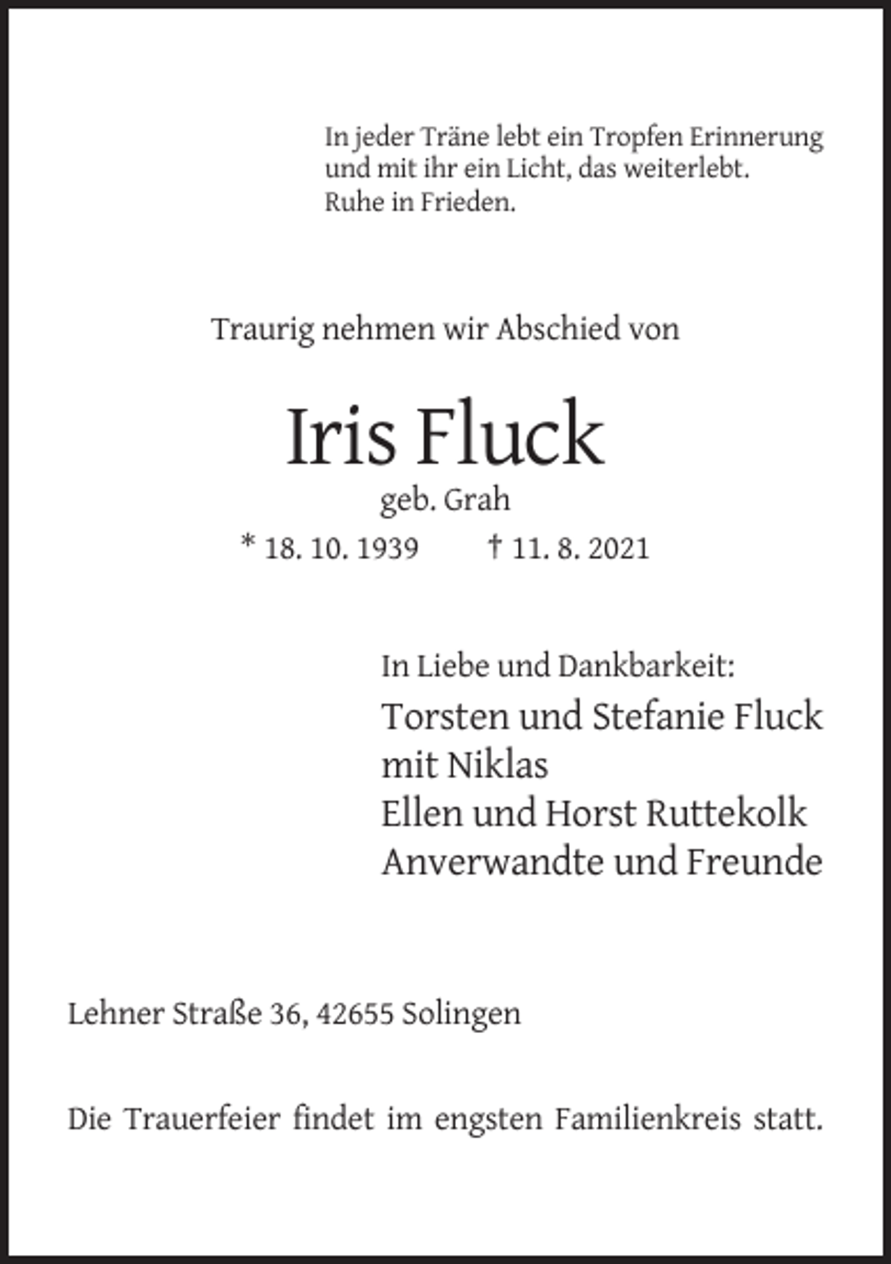 <p>In jeder Träne lebt ein Tropfen Erinnerung<br />und mit ihr ein Licht, das weiterlebt.<br />Ruhe in Frieden.</p><p>Traurig nehmen wir Abschied von</p><p>Iris Fluck<br />geb. Grah<br />* 18. 10. 1939<br />† 11. 8. 2021</p><p>In Liebe und Dankbarkeit:</p><p>Torsten und Stefanie Fluck<br />mit Niklas<br />Ellen und Horst Ruttekolk<br />Anverwandte und Freunde</p><p>Lehner Straße 36, 42655 Solingen</p><p>Die Trauerfeier findet im engsten Familienkreis statt.</p>