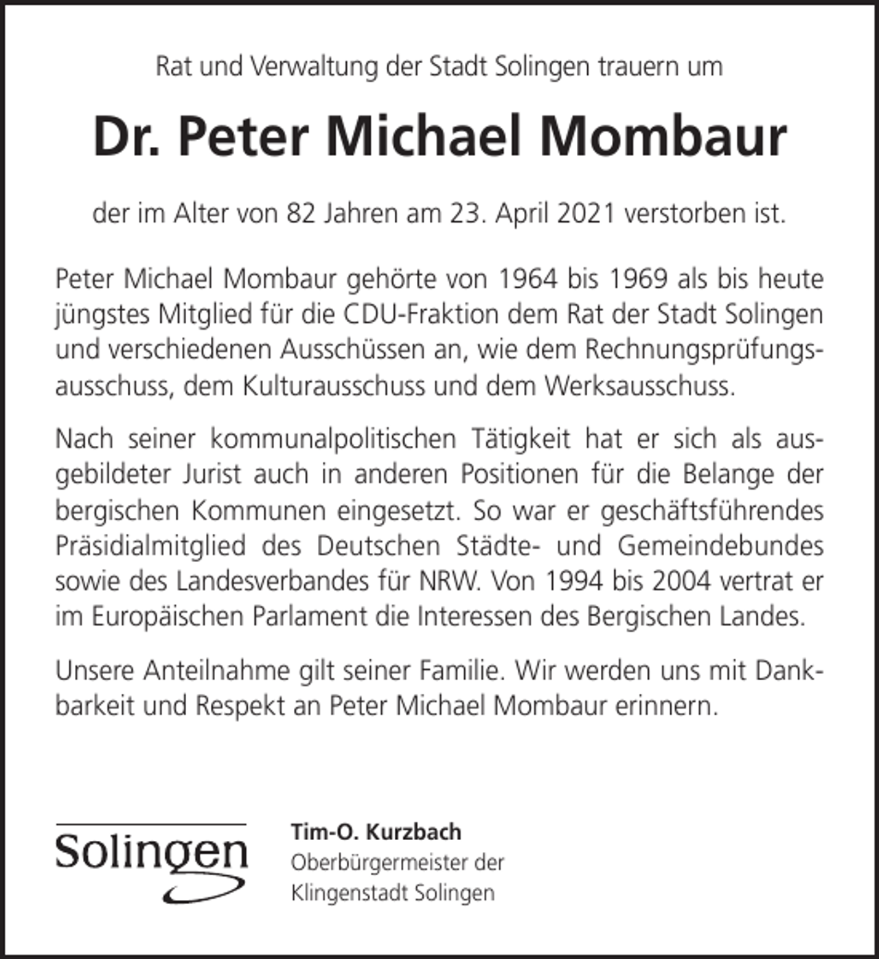 <p>Rat und Verwaltung der Stadt Solingen trauern um</p><p>Dr. Peter Michael Mombaur<br />der im Alter von 82 Jahren am 23. April 2021 verstorben ist.<br />Peter Michael Mombaur gehörte von 1964 bis 1969 als bis heute<br />jüngstes Mitglied für die CDU-Fraktion dem Rat der Stadt Solingen<br />und verschiedenen Ausschüssen an, wie dem Rechnungsprüfungsausschuss, dem Kulturausschuss und dem Werksausschuss.<br />Nach seiner kommunalpolitischen Tätigkeit hat er sich als ausgebildeter Jurist auch in anderen Positionen für die Belange der<br />bergischen Kommunen eingesetzt. So war er geschäftsführendes<br />Präsidialmitglied des Deutschen Städte- und Gemeindebundes<br />sowie des Landesverbandes für NRW. Von 1994 bis 2004 vertrat er<br />im Europäischen Parlament die Interessen des Bergischen Landes.<br />Unsere Anteilnahme gilt seiner Familie. Wir werden uns mit Dankbarkeit und Respekt an Peter Michael Mombaur erinnern.</p><p>Tim-O. Kurzbach<br />Oberbürgermeister der<br />Klingenstadt Solingen</p>