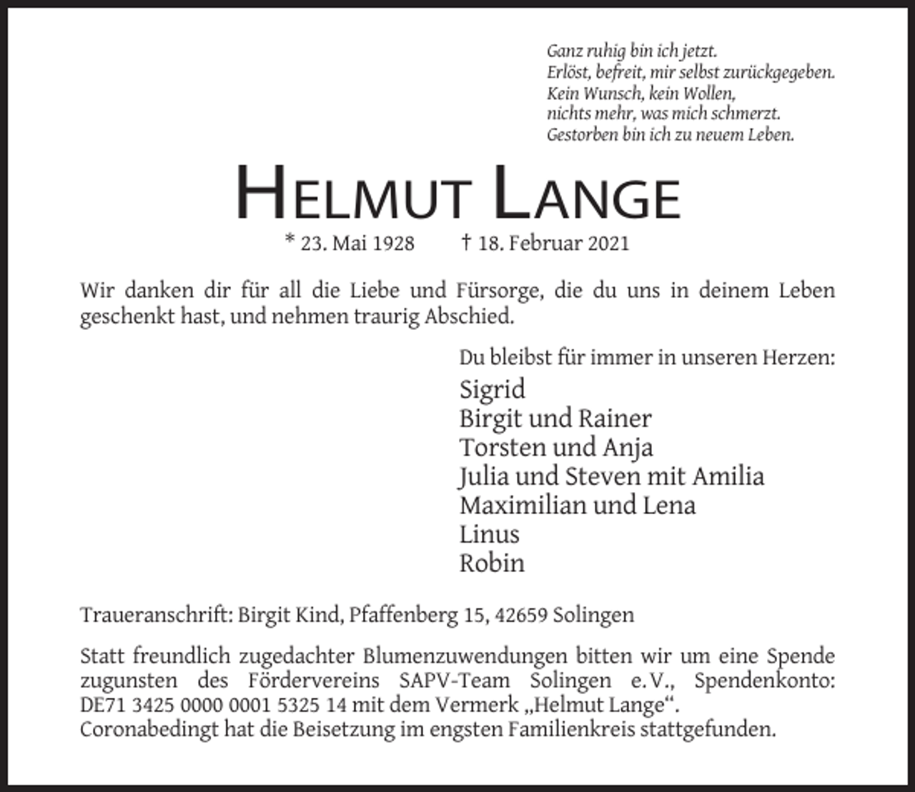 <p>Ganz ruhig bin ich jetzt.<br />Erlöst, befreit, mir selbst zurückgegeben.<br />Kein Wunsch, kein Wollen,<br />nichts mehr, was mich schmerzt.<br />Gestorben bin ich zu neuem Leben.</p><p>HELMUT LANGE<br />* 23. Mai 1928</p><p>† 18. Februar 2021</p><p>Wir danken dir für all die Liebe und Fürsorge, die du uns in deinem Leben<br />geschenkt hast, und nehmen traurig Abschied.<br />Du bleibst für immer in unseren Herzen:</p><p>Sigrid<br />Birgit und Rainer<br />Torsten und Anja<br />Julia und Steven mit Amilia<br />Maximilian und Lena<br />Linus<br />Robin<br />Traueranschrift: Birgit Kind, Pfaffenberg 15, 42659 Solingen<br />Statt freundlich zugedachter Blumenzuwendungen bitten wir um eine Spende<br />zugunsten des Fördervereins SAPV-Team Solingen e. V., Spendenkonto:<br />DE71 3425 01 5325 14 mit dem Vermerk „Helmut Lange“.<br />Coronabedingt hat die Beisetzung im engsten Familienkreis stattgefunden.</p>
