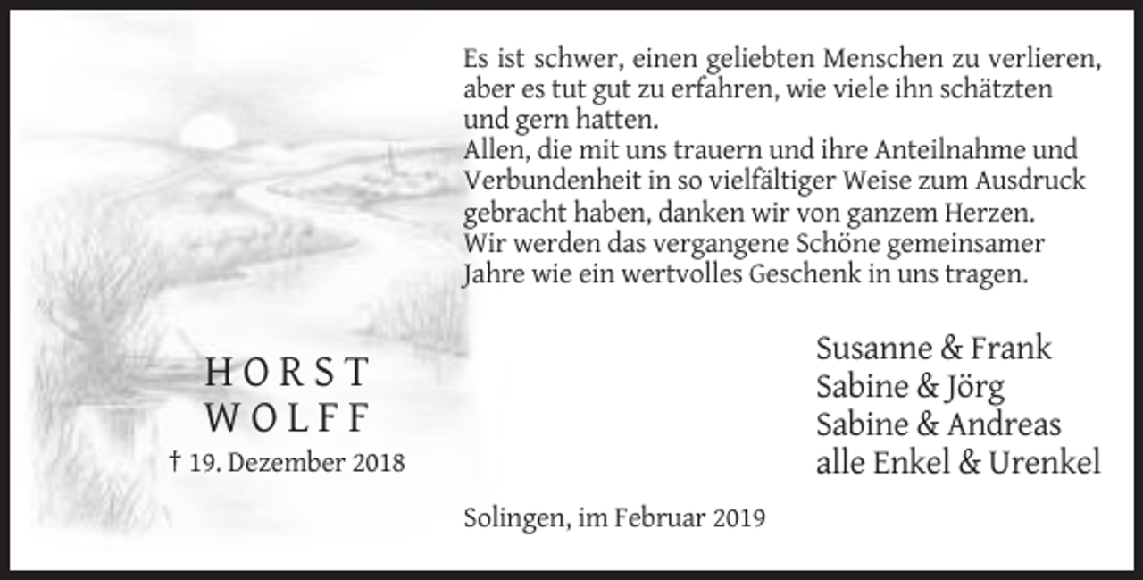 <p>Es ist schwer, einen geliebten Menschen zu verlieren,<br />aber es tut gut zu erfahren, wie viele ihn schätzten<br />und gern hatten.<br />Allen, die mit uns trauern und ihre Anteilnahme und<br />Verbundenheit in so vielfältiger Weise zum Ausdruck<br />gebracht haben, danken wir von ganzem Herzen.<br />Wir werden das vergangene Schöne gemeinsamer<br />Jahre wie ein wertvolles Geschenk in uns tragen.</p><p>Susanne &amp; Frank<br />Sabine &amp; Jörg<br />Sabine &amp; Andreas<br />alle Enkel &amp; Urenkel</p><p>HORST<br />WOLFF<br />† 19. Dezember 2018<br />Solingen, im Februar 2019</p>