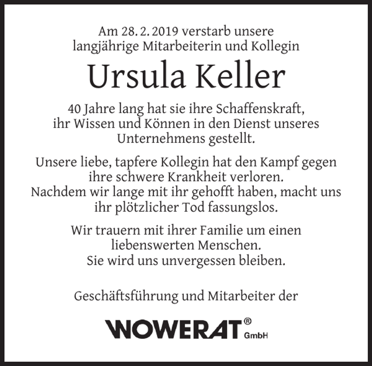 <p>Am 28. 2. 2019 verstarb unsere<br />langjährige Mitarbeiterin und Kollegin</p><p>Ursula Keller</p><p>40 Jahre lang hat sie ihre Schaffenskraft,<br />ihr Wissen und Können in den Dienst unseres<br />Unternehmens gestellt.<br />Unsere liebe, tapfere Kollegin hat den Kampf gegen<br />ihre schwere Krankheit verloren.<br />Nachdem wir lange mit ihr gehofft haben, macht uns<br />ihr plötzlicher Tod fassungslos.<br />Wir trauern mit ihrer Familie um einen<br />liebenswerten Menschen.<br />Sie wird uns unvergessen bleiben.<br />Geschäftsführung und Mitarbeiter der</p>