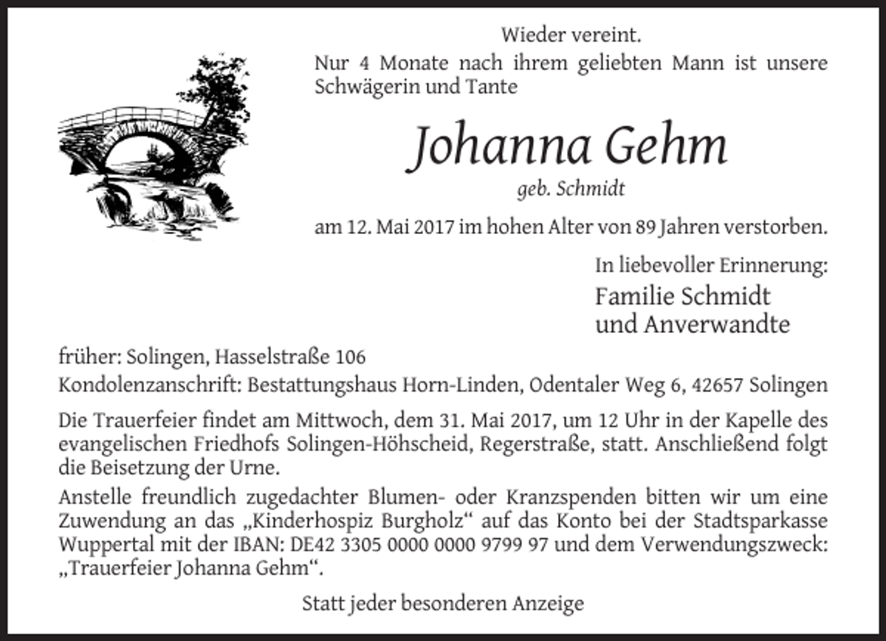 <p>Wieder vereint.<br />Nur 4 Monate nach ihrem geliebten Mann ist unsere<br />Schwägerin und Tante</p><p>Johanna Gehm<br />geb. Schmidt<br />am 12. Mai 2017 im hohen Alter von 89 Jahren verstorben.<br />In liebevoller Erinnerung:</p><p>Familie Schmidt<br />und Anverwandte<br />früher: Solingen, Hasselstraße 106<br />Kondolenzanschrift: Bestattungshaus Horn-Linden, Odentaler Weg 6, 42657 Solingen<br />Die Trauerfeier findet am Mittwoch, dem 31. Mai 2017, um 12 Uhr in der Kapelle des<br />evangelischen Friedhofs Solingen-Höhscheid, Regerstraße, statt. Anschließend folgt<br />die Beisetzung der Urne.<br />Anstelle freundlich zugedachter Blumen- oder Kranzspenden bitten wir um eine<br />Zuwendung an das „Kinderhospiz Burgholz“ auf das Konto bei der Stadtsparkasse<br />Wuppertal mit der IBAN: DE42 3305 9797 und dem Verwendungszweck:<br />„Trauerfeier Johanna Gehm“.<br />Statt jeder besonderen Anzeige</p>